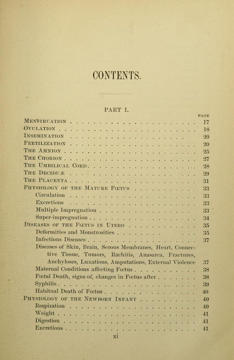 CONTENTS. PART I. PAGK MeistSteuation 17 Ovulation 18 iNSEMIJSrATION 20 Feetilization 20 The Amnion 25 The Choeion 27 The Umbilical Coed 28 The Decidu^ 29 The Placenta 31 Physiology of the Matuee Fcetus 33 Circulation 33 Excretions 33 Multiple Impregnation 33 Super-iinpreguation 34 Diseases of the Fcetus in Uteeo , 35 Deformities and Monstrosities ... 35 Infectious Diseases 37 Diseases of Skin, Brain, Serous Membranes, Heart, Connec- tive Tissue, Tumors, Rachitis, Anasarca, Fractures, Anchyloses, Luxations, Amputations, External Violence 37 Materjial Conditions affecting Foetus 38 Foetal Death, signs of, changes in Foetus after 38 Syphilis. 39 Habitual Death of Foetus 40 Physiology of the Newboen Infant 40 Respiration 40 Weight 41 Digestion 41 Excretions 41