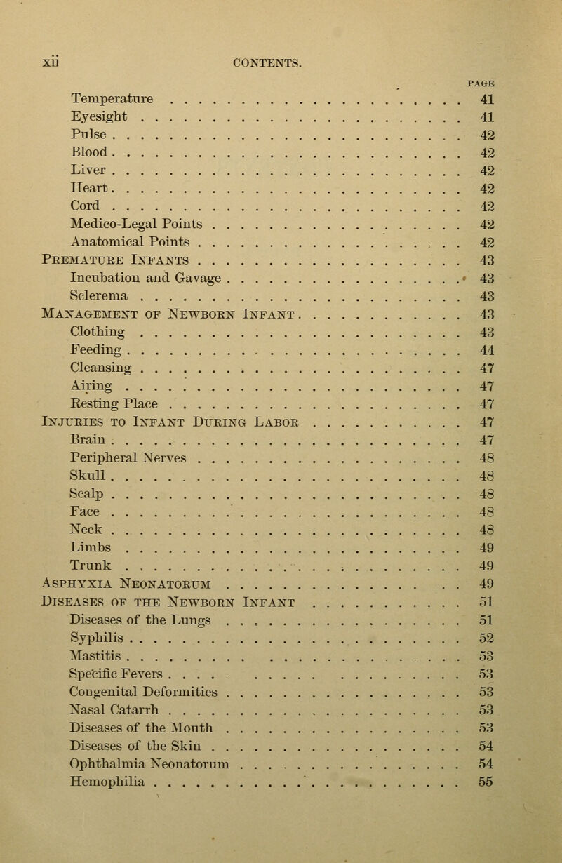 PAGE Temperature 41 Eyesight 41 Pulse 42 Blood 42 Liver 42 Heart 42 Cord 42 Medico-Legal Points 42 Anatomical Points 42 Peematuee Infants . 43 Incubation and Gavage - 43 Sclerema 43 Management of Newboen Infant 43 Clothing 43 Feeding 44 Cleansing 47 Airing 47 Eesting Place 47 Injueies to Infant Dueing Laboe 47 Brain 47 Peripheral Nerves 48 Skull 48 Scalp 48 Face 48 Neck . 48 Limbs 49 Trunk . . . ; 49 Asphyxia Neonatoeum 49 Diseases of the Newboen Infant 51 Diseases of the Lungs 51 Syphilis 52 Mastitis 53 Specific Fevers 53 Congenital Deformities 53 Nasal Catarrh 53 Diseases of the Mouth 53 Diseases of the Skin 54 Ophthalmia Neonatorum 54 Hemophilia 55