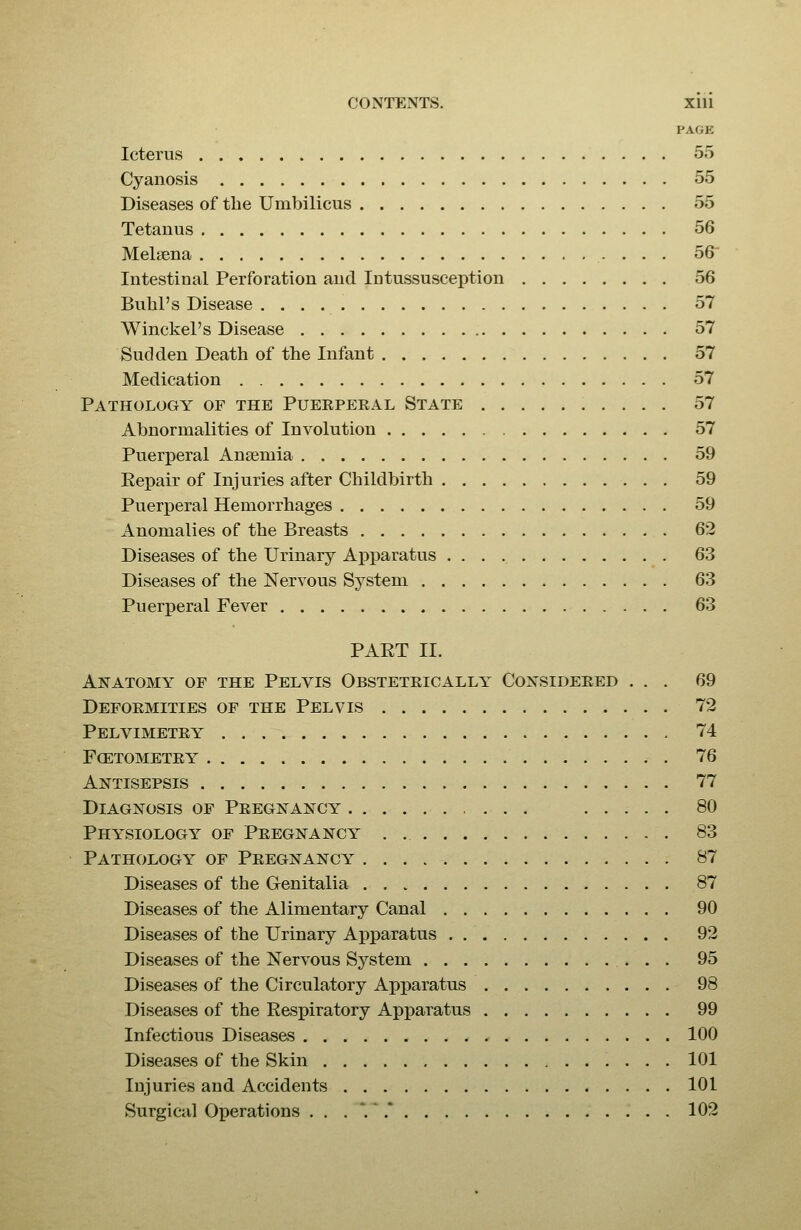 PAGE Icterus 55 Cyanosis 55 Diseases of the Umbilicus 55 Tetanus 56 Melsena 56 Intestinal Perforation and Intussusception 56 Bubl's Disease 57 Winckel's Disease 57 Sudden Death of the Infant 57 Medication 57 Pathology of the Puerperal State 57 Abnormalities of Involution 57 Puerperal Anaemia 59 Eepair of Injuries after Childbirth 59 Puerperal Hemorrhages 59 Anomalies of the Breasts 62 Diseases of the Urinary Apparatus 63 Diseases of the Nervous System 63 Puerperal Fever 63 PART II. Anatomy of the Pelvis Obstetrically Considered ... 69 Deformities of the Pelvis 72 Pelvimetry 74 fcetometry 76 Antisepsis 77 Diagnosis of Pregnancy 80 Physiology of Pregnancy . 83 Pathology of Pregnancy 87 Diseases of the Genitalia 87 Diseases of the Alimentary Canal 90 Diseases of the Urinary Apparatus 92 Diseases of the Nervous System 95 Diseases of the Circulatory Apj)aratus 98 Diseases of the Respiratory Apparatus 99 Infectious Diseases 100 Diseases of the Skin 101 Injuries and Accidents 101 Surgical Operations ...'.' 102