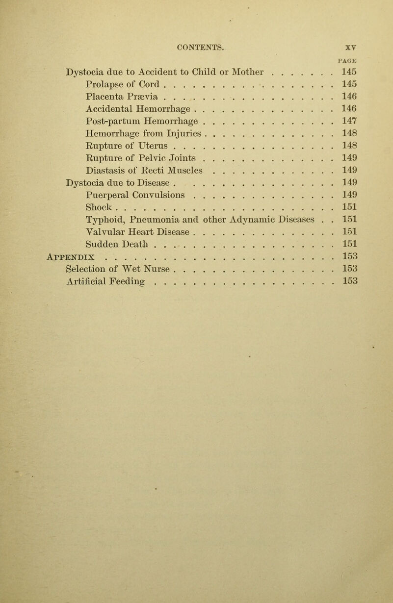 I'AGE Dystocia due to Accident to Child or Mother 145 Prolapse of Cord 145 Placenta Prsevia 146 Accidental Hemorrhage 146 Post-partum Hemorrhage 147 Hemorrhage from Injuries 148 Eupture of Uterus 148 Eupture of Pelvic Joints 149 Diastasis of Eecti Muscles 149 Dystocia due to Disease 149 Puerperal Convulsions 149 Shock 151 Typhoid, Pneumonia and other Adynamic Diseases . . 151 Valvular Heart Disease 151 Sudden Death 151 Appendix 153 Selection of Wet Nurse 153 Artificial Feeding 153