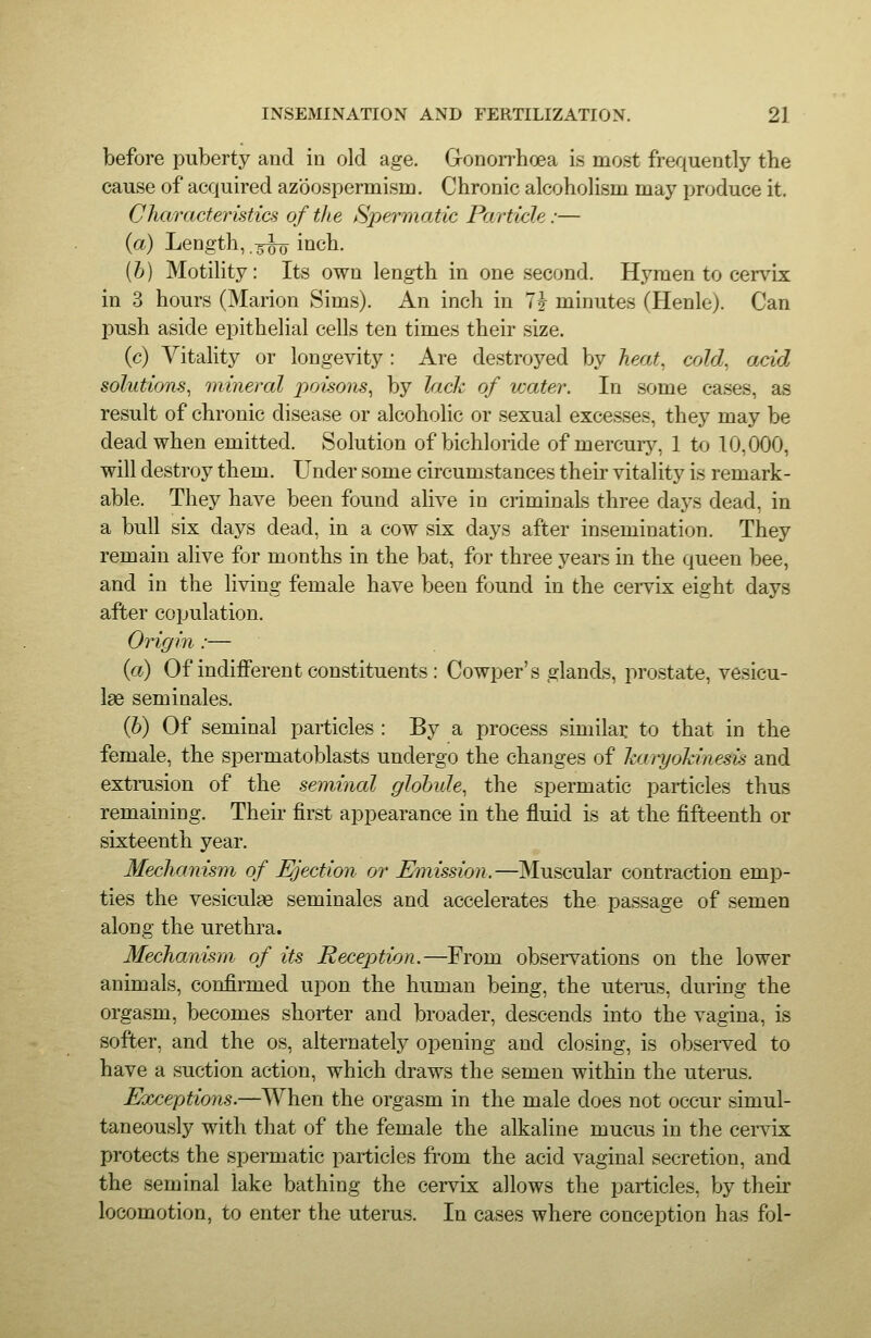 before puberty and in old age. Gronorrhoea is most frequently the cause of acquired azoospermism. Chronic alcoholism may produce it. Characteristics of the Spermatic Particle:— (a) Length,-5-^ inch. [h) Motility: Its own length in one second. Hj^men to cervix in 3 hours (Marion Sims). An inch in 7J minutes (Henle). Can push aside eiDithelial cells ten times their size. (c) Vitality or longevity : Are destroyed by heat, cold, acid solutions, mineral poisons, by lack of water. In some cases, as result of chronic disease or alcoholic or sexual excesses, they may be dead when emitted. Solution of bichloride of mercurj^, 1 to 10,000, will destroy them. Under some circumstances their vitality is remark- able. They have been found alive in criminals three days dead, in a bull six days dead, in a cow six days after insemination. They remain alive for months in the bat, for three years in the queen bee, and in the living female have been found in the cervix eight days after copulation. Origin :— (a) Of indifferent constituents: Cowper's glands, prostate, vesicu- lae seminales. (6) Of seminal particles : By a process similai: to that in the female, the spermatoblasts undergo the changes of huryohinesis and extmsion of the seminal globule, the spermatic particles thus remaining. Theii- first appearance in the fluid is at the fifteenth or sixteenth year. Mechanism of I^ection or Emission.—Muscular contraction emp- ties the vesiculae seminales and accelerates the passage of semen along the urethra. Mechanism of its Reception.—From observations on the lower animals, confirmed upon the human being, the uterus, during the orgasm, becomes shorter and broader, descends into the vagina, is softer, and the os, alternately opening and closing, is observed to have a suction action, which draws the semen within the uterus. Eocceptions.—When the orgasm in the male does not occur simul- taneously with that of the female the alkaline mucus in the cei-vix protects the spermatic particles from the acid vaginal secretion, and the seminal lake bathing the cervix allows the particles, by their locomotion, to enter the uterus. In cases where conception has fol-