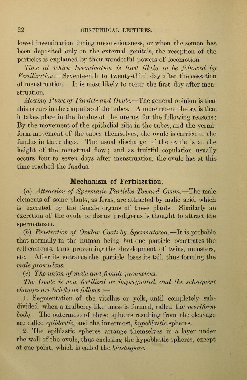 lowed insemination during unconsciousness, or when the semen has been deposited only on the external genitals, the reception of the particles is explained by their wonderful powers of locomotion. Time at which Insemination is least likely to he followed hy Fertilization.—Seventeenth to twenty-third day after the cessation of menstruation. It is most likely to occur the first day after men- struation. Meeting Place of Particle and Ovule. —The general opinion is that this occurs in the ampullae of the tubes. A more recent theory is that it takes place in the fundus of the uterus, for the following reasons: By the movement of the epithelial cilia in the tubes, and the vermi- form movement of the tubes themselves, the ovule is carried to the fundus in three days. The usual discharge of the ovule is at the height of the menstmal flow ; and as fruitful copulation usually occurs four to seven days after menstruation, the ovule has at this time reached the fundus. Mechanism of Fertilization. {a) Attraction of SperTnatic Particles Toward Ovum.-.—The male elements of some plants, as ferns, are attracted by malic acid, which is excreted by the female organs of these plants. Similarly an excretion of the ovule or discus proligerus is thought to attract the spermatozoa. Q)) Penetration of Ovidar Coats by Spermatozoa.—It is probable that normally in the human being but one particle penetrates the cell contents, thus preventing the development of twins, monsters, etc. After its entrance the particle loses its tail, thus forming the male pronucleus. (c) The union of male and female pronucleus. The Ovide is now fertilized or impregnated., and the subsequent changes are biiefly as follows:— 1. Segmentation of the vitellus or yolk, until completely sub- divided, when a mulberry-like mass is formed, called the muriform body. The outermost of these spheres resulting from the cleavage are called epihlastic^ and the innermost, hypoblastic spheres. 2. The epiblastic spheres arrange themselves in a layer under the wall of the ovule, thus enclosing the hypoblastic spheres, except at one point, which is called the blastospore.