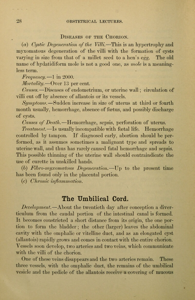 Diseases of the Chorion. (a) Cystic Degeneration of the Villi.—This is an hypertrophy and myxomatous degeneration of the villi with the formation of cysts varying in size from that of a millet seed to a hen's egg. The old name of hydatidiform mole is not a good one, as mole is a meaning- less term. Frequency.—1 in 2000. Mortality.—Over 13 per cent. Causes.—Diseases of endometrium, or uterine wall; circulation of villi cut off by absence of allantois or its vessels. Symptoms.—Sudden increase in size of uterus at third or fourth month usually, hemorrhage, absence of foetus, and possibly discharge of cysts. Causes of Death.—Hemorrhage, sepsis, perforation of uterus. Treatment. —Is usually incompatible with foetal life. Hemorrhage controlled by tampon. If diagnosed early, abortion should be per- formed, as it assumes sometimes a malignant type and spreads to uterine wall, and thus has rarely caused fatal hemonhage and sepsis. This possible thinning of the uterine wall should contraindicate the use of curette in unskilled hands. Q)) Fihro-myxomatous Degeneration.—Up to the present time has been found only in the placental portion. (c) Chronic inflammation. The Umbilical Cord. Development.—About the twentieth day after conception a diver- ticulum from the caudal portion of the intestinal canal is formed. It becomes constricted a short distance from its origin, the one por- tion to form the bladder; the other (larger) leaves the abdominal cavity with the omphalic or vitelline duct, and as an elongated cyst (allantois) rapidlj^ grows and comes in contact with the entire chorion. Vessels soon develop, two arteries and two veins, which communicate with the villi of the chorion. One of these veins disappears and the two arteries remain. These three vessels, with the omphalic duct, the remains of the umbilical vesicle and the pedicle of the allantois receive a covering of mucous