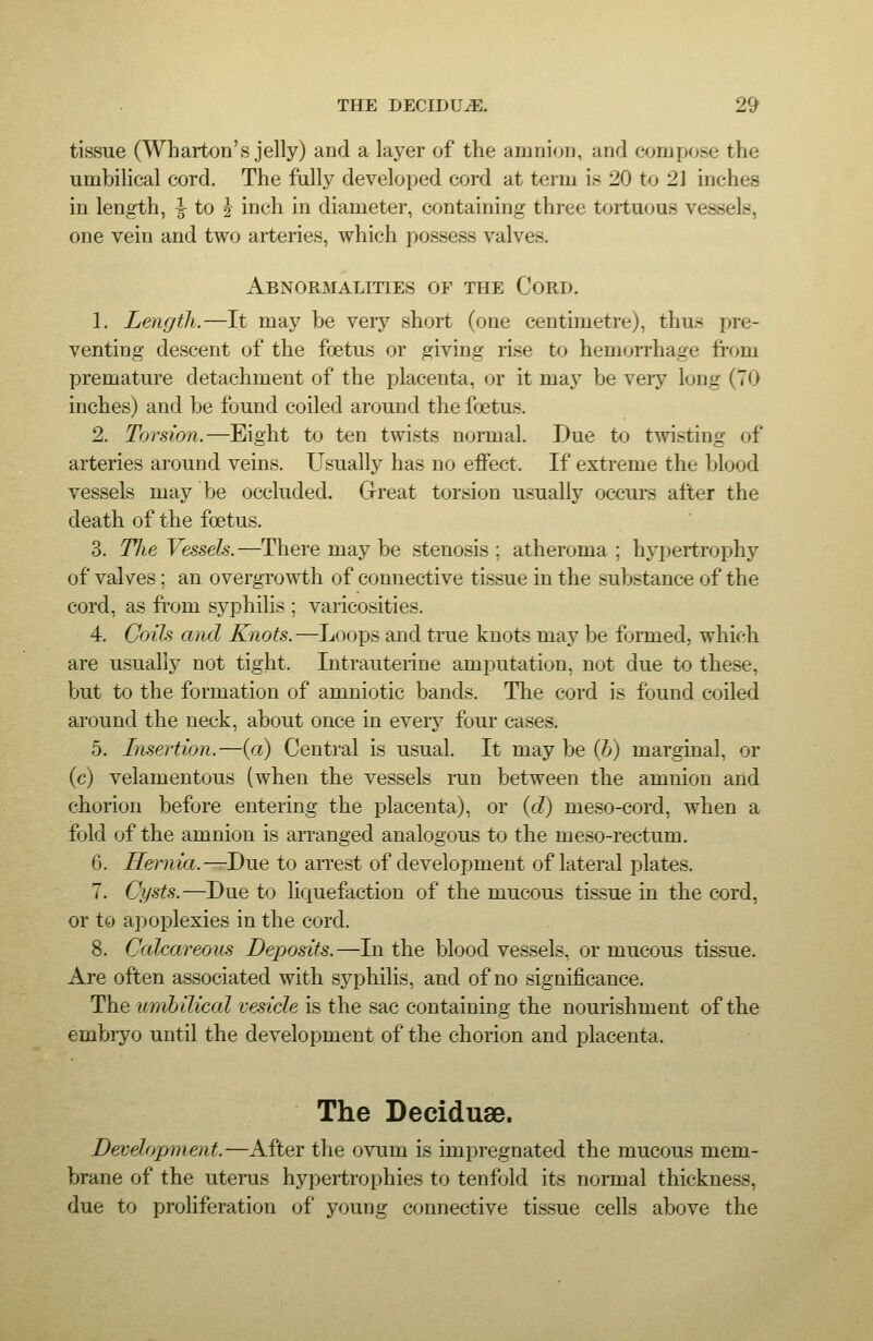 tissue (Wharton's jelly) and a layer of the amnion, and compose the umbilical cord. The fully developed cord at term is 20 to 2] inches in length, ^ to 5- inch in diameter, containing three tortuous vessels, one vein and two arteries, which possess valves. Abnormalities of the Cord. 1. Length.—It may be very short (one centimetre), thus pre- venting descent of the foetus or giving rise to hemorrhage fi-om premature detachment of the placenta, or it ma}' be very long (70 inches) and be found coiled around the foetus. 2. Torsion.—Eight to ten twists normal. Due to twisting of arteries around veins. Usually has no effect. If extreme the blood vessels may be occluded. G-reat torsion usually occurs after the death of the foetus. 3. Tlie Vessels.—There may be stenosis; atheroma; hypertrophy of valves; an overgrowth of connective tissue in the substance of the cord, as fi-om syphilis ; varicosities. 4. Coils and Knots.—Loops and true knots may be formed, which are usually not tight. Intrauterine amputation, not due to these, but to the formation of amniotic bands. The cord is found coiled around the neck, about once in every foui cases. 5. Insertion.—(a) Central is usual. It may be (6) marginal, or (c) velamentous (when the vessels run between the amnion and chorion before entering the placenta), or (cZ) meso-cord, when a fold of the amnion is arranged analogous to the meso-rectum. 6. Hernia.—Due to aiTest of development of lateral plates. 7. Cysts.—Due to liquefaction of the mucous tissue in the cord, or to apoplexies in the cord. 8. Calcareous Deposits.—In the bloodvessels, or mucous tissue. Are often associated with syphilis, and of no significance. The umbilical vesicle is the sac containing the nourishment of the embryo until the development of the chorion and placenta. The Deciduae. Development.—After the ovum is impregnated the mucous mem- brane of the uterus hypertrophies to tenfold its normal thickness, due to proliferation of young connective tissue cells above the