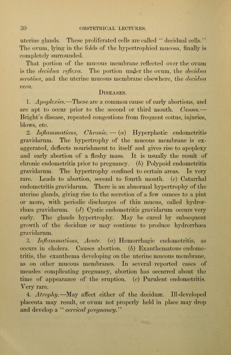 uterine glands. These proliferated cells are called '' decidual cells.'' The ovum, Ij^ing in the folds of the hypertrophied mucosa, finally is completely surrounded. That portion of the mucous membrane reflected over the ovum is the deddua rejiexa. The portion under the ovum, the decidua serotma, and the uterine mucous membrane elsewhere, the decidua vera. Diseases, 1. Apoplexies.—These are a common cause of early abortions, and are apt to occur prior to the second or third month. Causes.— Bright's disease, repeated congestions from frequent coitus, injuries, blows, etc. 2. Inflammations., Chronic. — (a) Hyperplastic endometritis gravidarum. The hypertrophy of the mucous membrane is ex- aggerated, deflects nourishment to itself and gives rise to apoplexy and early abortion of a fleshy mass. It is usually the result of chronic endometritis prior to pregnancy, {b) Polypoid endometritis gravidarum. The hypertrophy confined to certain areas. Is very rare. Leads to abortion, second to fourth month, (c) Catarrhal endometritis gravidarum. There is an abnormal hypertrophy of the uterine glands, giving rise to the secretion of a few ounces to a pint or more, with periodic discharges of thin mucus, called hydror- rhoea gravidarum, {d) Cystic endometritis gravidarum occurs very early. The glands hypertrophy. May be cured by subsequent growth of the deciduae or may continue to produce hydrorrhoea gravidarum. 3. Inflammations., Acute, (a) Hemorrhagic endometritis, as occurs in cholera. Causes abortion, (b) Exanthematous endome- tritis, the exanthema developing on the uterine mucous membrane, as on other mucous membranes. In several reported cases of measles complicating pregnancy, abortion has occurred about the time of appearance of the eruption, (c) Purulent endometritis. Very rare. 4. Atrophy.—May afiect either of the deciduae. Ill-developed placenta may result, or ovum not properly held in place may drop and develop a '' cervical pregnancy.''