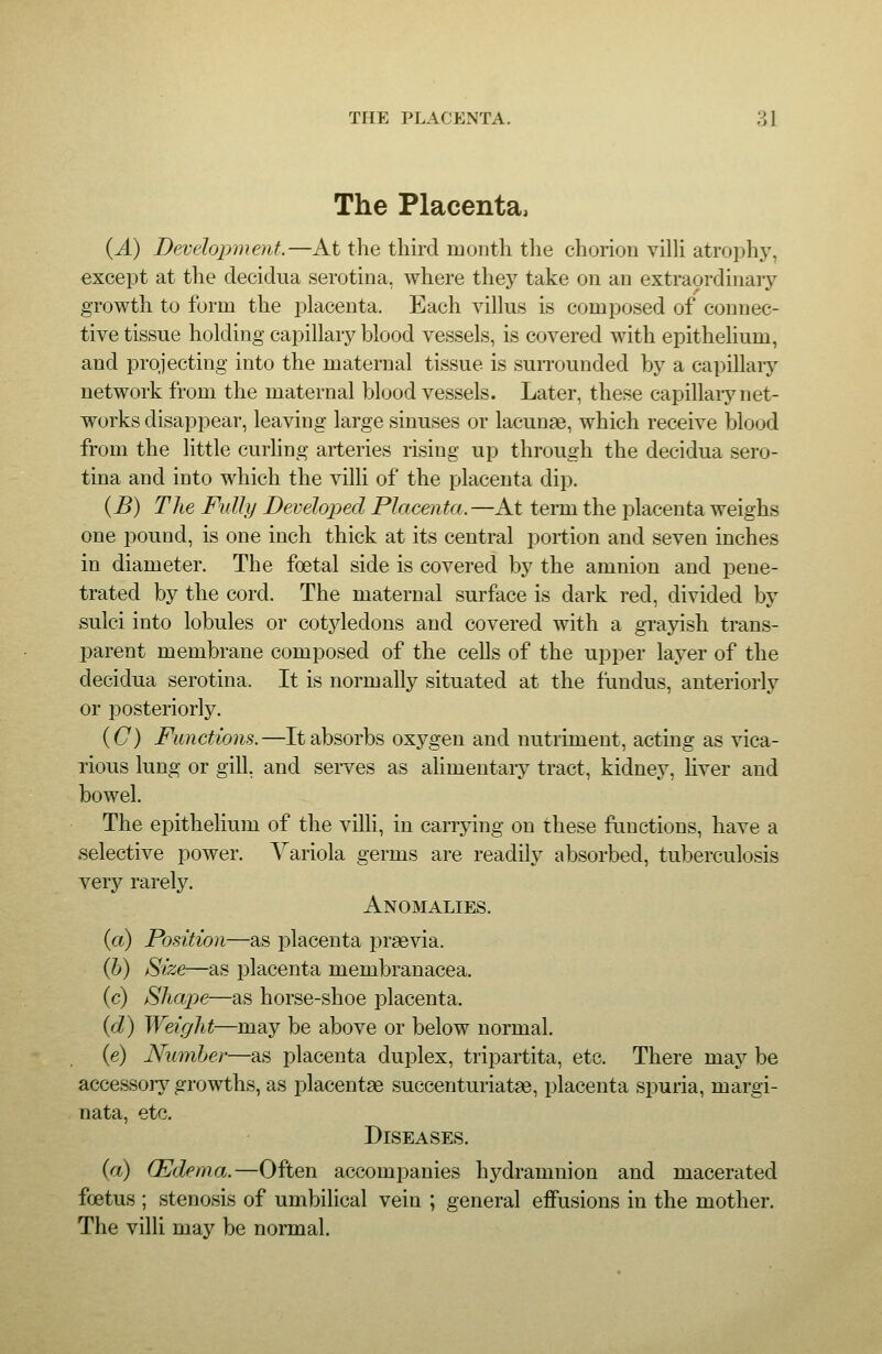 The Placenta, (A) Development.—At the tliii-d month the chorion vilH atrophj^ except at the decidua serotina, where they take on an extraordinarj'- growth to form the placenta. Each villus is composed of connec- tive tissue holding capillar^'blood vessels, is covered with epithelium, and projecting into the maternal tissue is suiTOunded by a capillaiy network from the maternal blood vessels. Later, these capillaiy net- works disappear, leaving large sinuses or lacunae, which receive blood from the little curling arteries rising up through the decidua sero- tina and into which the villi of the placenta dip. {B) The Fully Developed Placenta.—At term the placenta weighs one pound, is one inch thick at its central portion and seven inches in diameter. The foetal side is covered by the amnion and pene- trated by the cord. The maternal surface is dark red, divided by sulci into lobules or cotyledons and covered with a grayish trans- parent membrane composed of the cells of the upper layer of the decidua serotina. It is normally situated at the fundus, anteriorly or posteriorly. {C) Functions.—It absorbs oxygen and nutriment, acting as vica- rious lung or gill, and sei-ves as alimentary tract, kidney, liver and bowel. The epithelium of the villi, in carrying on these ftmctions, have a selective power. Variola germs are readily absorbed, tuberculosis very rarely. Anomalies. (a) Position—as placenta praevia. (b) Size—as placenta membranacea. (c) Shape—as horse-shoe placenta. {d) Weight—may be above or below normal. (e) Number—as placenta duplex, tripartita, etc. There may be accessor}^ growths, as placentae succenturiatae, placenta spuria, margi- nata, etc. Diseases. {a) (Edema.—Often accompanies hydramnion and macerated foetus ; stenosis of umbilical vein ; general effusions in the mother. The villi may be normal.