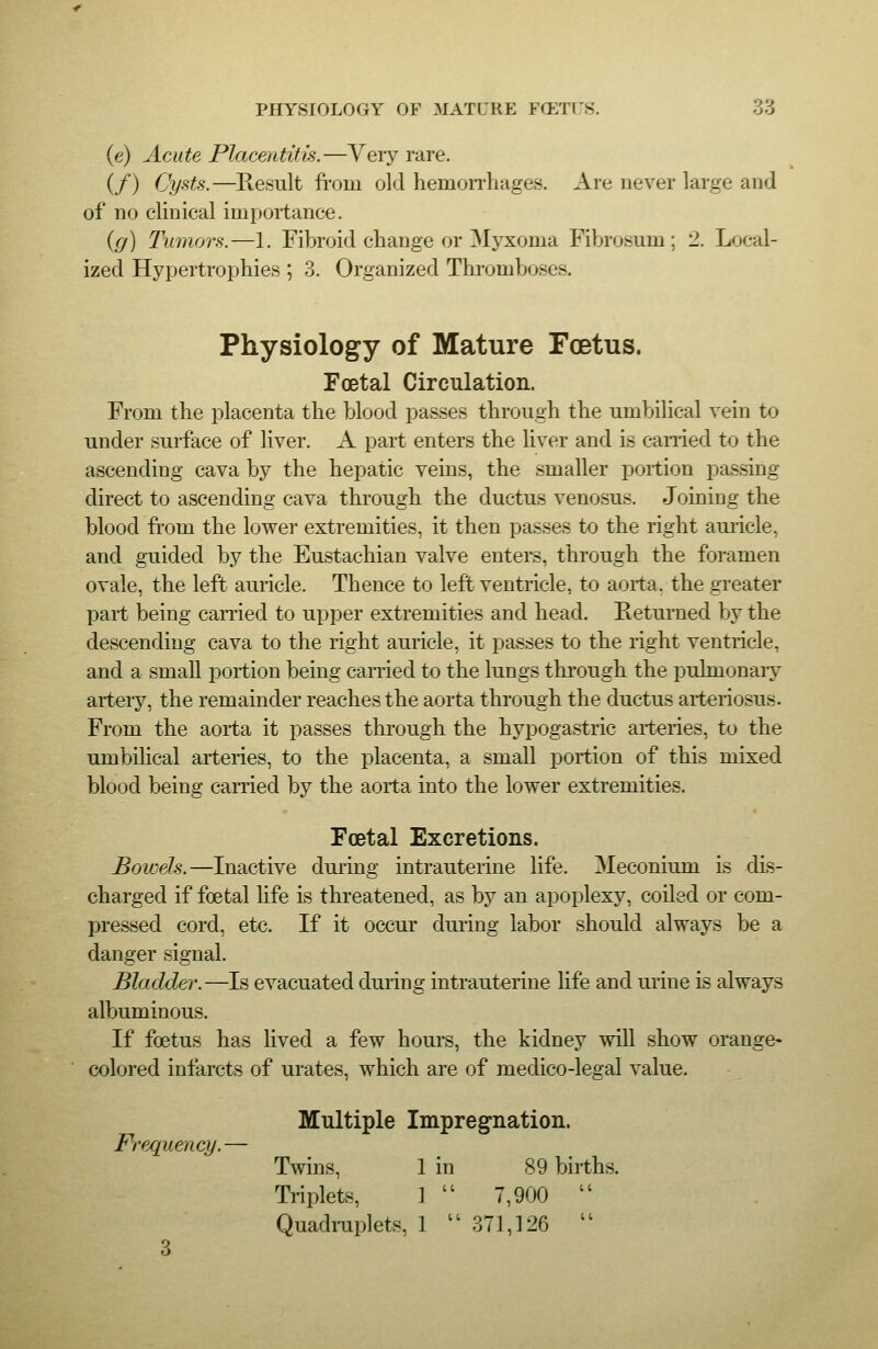 PHYSIOLOGY OF MATURE FCETl'S. 'ii (e) Acute Placentitis.—Very rare. (/) Cysts.—Result from old hemorrhages. Are never large and of no clinical importance. (g) Tumors.—1. Fibroid change or Myxoma Fibrosum; 2. Local- ized Hypertrophies ; 3. Organized Thromboses. Physiology of Mature Fcetus. Foetal Circulation. From the placenta the blood passes through the umbilical vein to under surface of liver. A part enters the liver and is earned to the ascending cava by the hepatic veins, the smaller portion passing direct to ascending cava through the ductus venosus. Joining the blood from the lower extremities, it then passes to the right auiicle, and guided by the Eustachian valve enters, through the foramen ovale, the left auiicle. Thence to left ventricle, to aorta, the greater part being carried to upper extremities and head. Returned by the descending cava to the right auricle, it passes to the right ventricle, and a small portion being carried to the lungs through the pulmonaiy arteiy, the remainder reaches the aorta through the ductus arteriosus. From the aorta it passes through the hypogastric arteries, to the umbilical arteries, to the placenta, a small portion of this mixed blood being carried by the aorta into the lower extremities. Foetal Excretions. Bowels.—Inactive during intrauterine life. Meconium is dLs- charged if foetal life is threatened, as by an apoplexy, coiled or com- pressed cord, etc. If it occur during labor should always be a danger signal. Bladder.—Is evacuated during intrauterine life and urine is always albuminous. If foetus has lived a few hours, the kidney will show orange- colored infarcts of urates, which are of medico-legal value. Frequency. Multiple Impregnation. Twins, 1 in 89 births. Triplets, ] I ( 7,900 (( Quadniplets, , 1 3' ri,]26