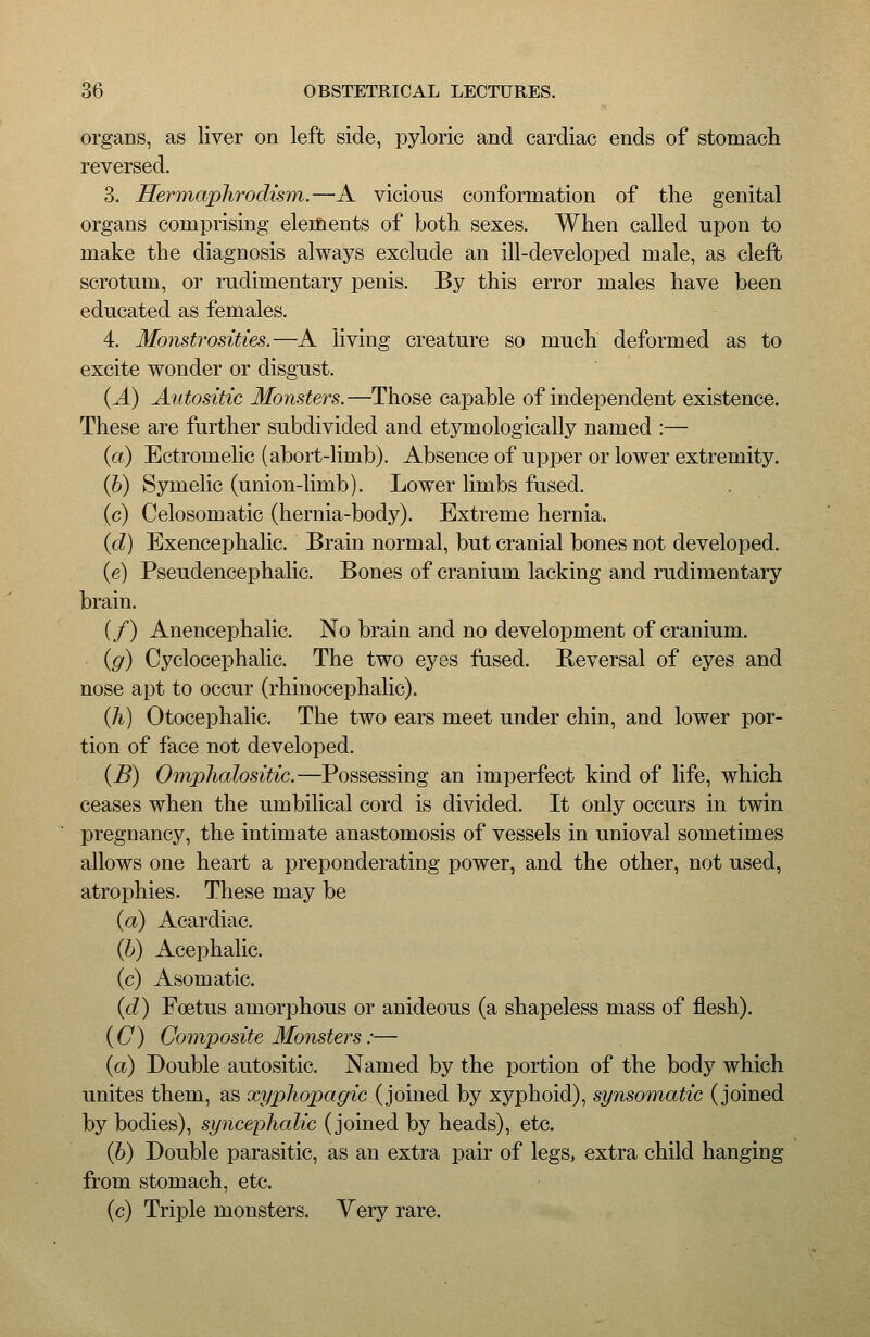 organs, as liver on left side, pyloric and cardiac ends of stomach reversed. 3. Hermaphrodism.—A vicious conformation of the genital organs comprising elements of both sexes. When called upon to make the diagnosis always exclude an ill-developed male, as cleft scrotum, or rudimentary penis. By this error males have been educated as females. 4. Monstrosities.—A living creature so much deformed as to excite wonder or disgust. {A) Aiitositic Monsters.—Those capable of independent existence. These are further subdivided and etymologically named :— (a) Ectromelic (abort-limb). Absence of upper or lower extremity. (b) Symelic (union-limb). Lower limbs fused. (c) Celosomatic (hernia-body). Extreme hernia. (d) Exencephalic. Brain normal, but cranial bones not developed. (e) Pseudencephalic. Bones of cranium lacking and rudimentary brain. (/) Anencephalic. No brain and no development of cranium. (g) Cyclocephalic. The two eyes fused. Reversal of eyes and nose apt to occur (rhinocephalic). (A) Otocephalic. The two ears meet under chin, and lower por- tion of face not developed. (B) Omphalositic.—Possessing an imperfect kind of life, which ceases when the umbilical cord is divided. It only occurs in twin pregnancy, the intimate anastomosis of vessels in unioval sometimes allows one heart a preponderating power, and the other, not used, atrophies. These may be (a) Acardiac. (b) Acephalic. (c) Asomatic. (d) Foetus amorphous or anideous (a shapeless mass of flesh). (C) Composite Monsters:— (a) Double autositic. Named by the portion of the body which unites them, as xyphopagic (joined by xyphoid), synsomatic (joined by bodies), syncepJialic (joined by heads), etc. (b) Double parasitic, as an extra pair of legs, extra child hanging from stomach, etc. (c) Triple monsters. Very rare.