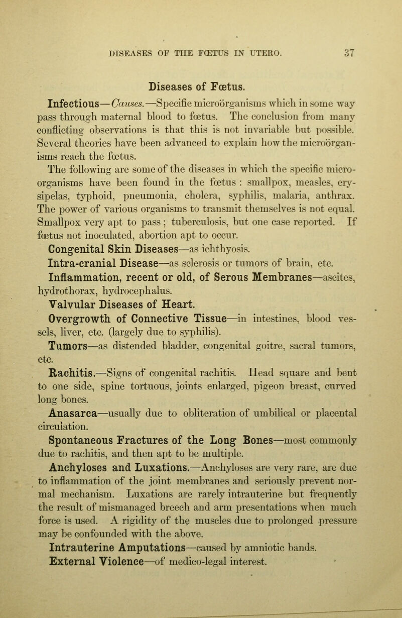 Diseases of Foetus. Infectious—Causes.—Specifie microorganisms which in some way pass through maternal blood to foetus. The conclusion from many- conflicting observations is that this is not invariable but possible. Several theories have been advanced to explain how the microorgan- isms reach the foetus. The following are some of the diseases in which the specific micro- organisms have been found in the foetus : smallpox, measles, ery- sipelas, typhoid, pneumonia, cholera, syphihs, malaria, anthrax. The power of various organisms to transmit themselves is not equal. Smallpox very apt to pass ; tuberculosis, but one case reported. If foetus not inoculated, abortion apt to occur. Congenital Skin Diseases—as ichthyosis. Intra-cranial Disease—as sclerosis or tumors of brain, etc. Inflammation, recent or old, of Serous Membranes—ascites, hydrothorax, hydrocephalus. Valvular Diseases of Heart. Overgrowth of Connective Tissue—in intestines, blood ves- sels, liver, etc. (largely due to syphilis). Tumors—as distended bladder, congenital goitre, sacral tumors, etc. Rachitis.—Signs of congenital rachitis. Head square and bent to one side, spine tortuous, joints enlarged, pigeon breast, curved long bones. Anasarca—usually due to obliteration of umbilical or placental circulation. Spontaneous Fractures of the Long Bones—most commonly due to rachitis, and then apt to be multiple. Anchyloses and Luxations.—Anchyloses are very rare, are due to inflammation of the joint membranes and seriously prevent nor- mal mechanism. Luxations are rarely intrauterine but frequently the result of mismanaged breech and arm presentations when much force is used. A rigidity of th$ muscles due to prolonged pressure may be confounded with the above. Intrauterine Amputations—caused by amniotic bands. External Violence—of medico-legal interest.