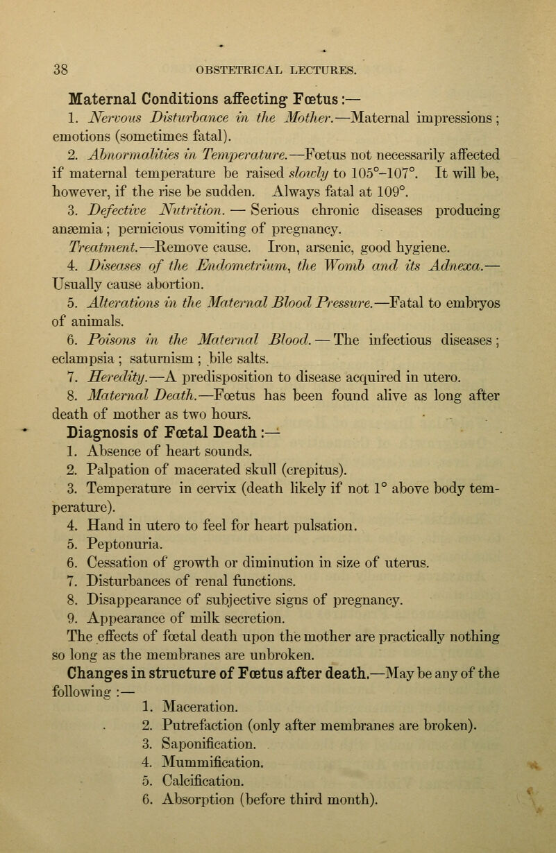 Maternal Conditions aiFecting* Fostus:— 1. Nervous Disturbance in the Mother.—Maternal impressions; emotions (sometimes fatal). 2. Abnormalities in Temperature.—Foetus not necessarily affected if maternal temperature be raised sloidy to 105°-107°. It will be, however, if the rise be sudden. Always fatal at 109°. 3. Defective Nutrition. — Serious cbronic diseases producing anaemia ; pernicious vomiting of pregnancy. Treatment.—Remove cause. Iron, arsenic, good hygiene. 4. Diseases of the Endometrium.^ the Womb and its Adnexa.— Usually cause abortion. 5. Alterations in the Maternal Blood Pressure.—Fatal to embryos of animals. 6. Poisons in the Maternal Blood. — The infectious diseases; eclampsia ; saturnism ; bile salts. 7. He7wlity.—A predisposition to disease acquired in utero. 8. Maternal Death.—Foetus has been found alive as long after death of mother as two hours. Diagnosis of Foetal Death :— 1. Absence of heart sounds. 2. Palpation of macerated skull (crepitus). 3. Temperature in cervix (death likely if not 1° above body tem- perature). 4. Hand in utero to feel for heart pulsation. 5. Peptonuria. 6. Cessation of growth or diminution in size of uterus. 7. Disturbances of renal functions. 8. Disappearance of subjective signs of pregnancy. 9. Appearance of milk secretion. The effects of foetal death upon the mother are practically nothing so long as the membranes are unbroken. Changes in structure of Foetus after death.—May be any of the following :— 1. Maceration. 2. Putrefaction (only after membranes are broken). 3. Saponification. 4. Mummification. 5. Calcification. 6. Absorption (before third month).