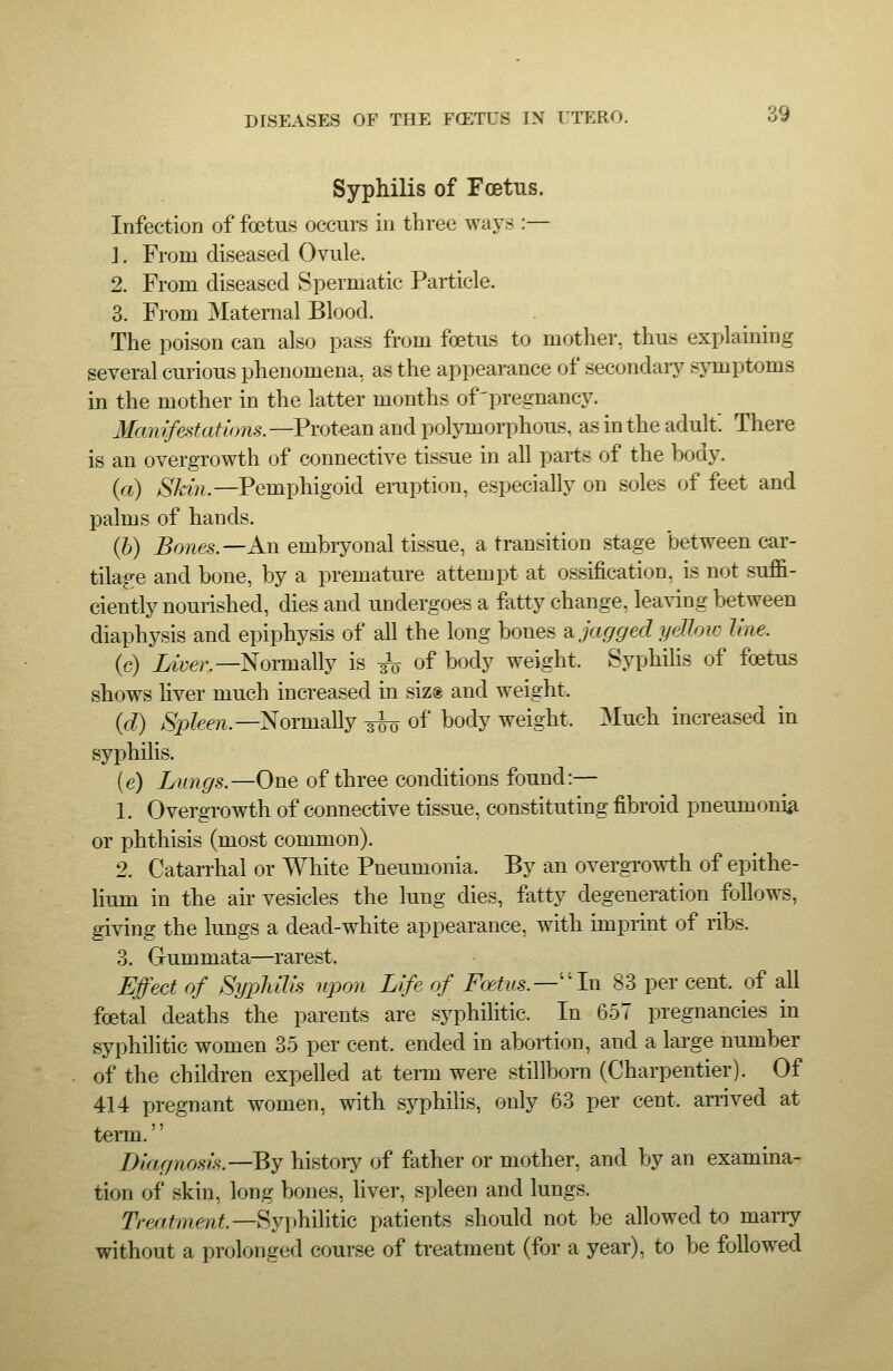 Syphilis of Foetus. Infection of foetus occurs in three ways :— J. From diseased Ovule. 2. From diseased Spermatic Particle. 3. From Maternal Blood. The poison can also pass from foetus to mother, thus explaining several curious phenomena, as the appearance of secondary symptoms in the mother in the latter months of'pregnancy. Mamfestations.—PTOteain and polymorphous, as in the adult. There is an overgrowth of connective tissue in all parts of the body. (a) Skin.—Pemphigoid eruption, especially on soles of feet and palms of hands. (6) ^owes.—An embryonal tissue, a transition stage between car- tilage and bone, by a premature attempt at ossification, is not suffi- ciently nourished, dies and undergoes a fatty change, leaving between diaphysis and epiphysis of all the long bones ?i jagged yelloic line. (c) Z^'yer.—Normally is ^ of body weight. Syphilis of foetus shows liver much increased in siz« and weight. {d) >Sp?ef?i.—Normally 3^ of body weight. Much increased in syphilis. (e) Lungs.—One of three conditions found:— 1. Overgrowth of connective tissue, constituting fibroid pneumonia or phthisis (most common). 2. Catan-hal or White Pneumonia. By an overgrowth of epithe- lium in the air vesicles the lung dies, fatty degeneration follows, giving the lungs a dead-white appearance, with imprint of ribs. 3. Gummata—rarest. Effect of SypJuh's upon Life of Foetus.—''In 83 per cent, of all foetal deaths the parents are syphilitic. In 657 pregnancies in syphiHtic women 35 per cent, ended in abortion, and a large number of the children expelled at terai were stillborn (Charpentier). Of 414 pregnant women, with syphilis, only 63 per cent, anived at term. Diagnosis.—By history of father or mother, and by an examina- tion of skin, long bones, liver, spleen and lungs. Tre/am.ent.—^y\)\\\\\t\Q patients should not be allowed to maiTy without a prolonged course of treatment (for a year), to be followed