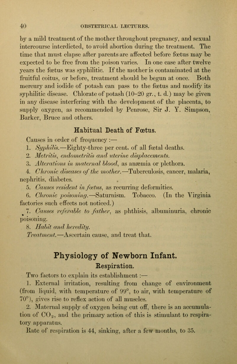 by a mild treatment of the mother throughout pregnancy, and sexual intercourse interdicted, to avoid abortion during the treatment. The time that must elapse after parents are affected before foetus may be expected to be free from the poison varies. In one case after twelve years the foetus was syphilitic. If the mother is contaminated at the fruitful coitus, or befVjre, treatment should be begun at once. Both mercury and iodide of potash can pass to the foetus and modify its syphilitic disease. Chlorate of potash (10-20 gr., t. d.) may be given in any disease interfering with the development of the placenta, to supply oxygen, as recommended by Penrose, Sir J. Y. Simpson, Barker, Bruce and others. Habitual Death of Foetus. Causes in order of frequency :— 1. Hyiildlu.—Eighty-three per cent, of all foetal deaths. 2. Metrltvi^ endometritis and uterine displacements. 3. Alterations in maiernal hlood., as anaemia or plethora. 4. Chronic diseases of the mother.—Tuberculosis, cancer, malaria, nephritis, diabetes. 5. Causes resident in foetus., as recurring deformities. 6. Chronic poisoning.—Saturnism. Tobacco. (In the Virginia factories such effects not noticed.) 7. Causes referable to fcMher^ as phthisis, albuminuria, chronic poisoning. 8. Ilahit and heredity. Treatment.—Ascertain cause, and treat that. Physiology of Newborn Infant. Respiration. Two factors to explain its establishment:— 1. Elxternal irritation, resulting from change of environment (from liquid, with temperature of 99°, to air, with temperature of 70°), gives rise to reflex action of all muscles. 2. Maternal supply of oxygen being cut off, there is an accumula- tion of CO2, and the primary action of this is stimulant to respira- tory apparatus. Bate of respiration is 44, sinking, after a few months, to 35.