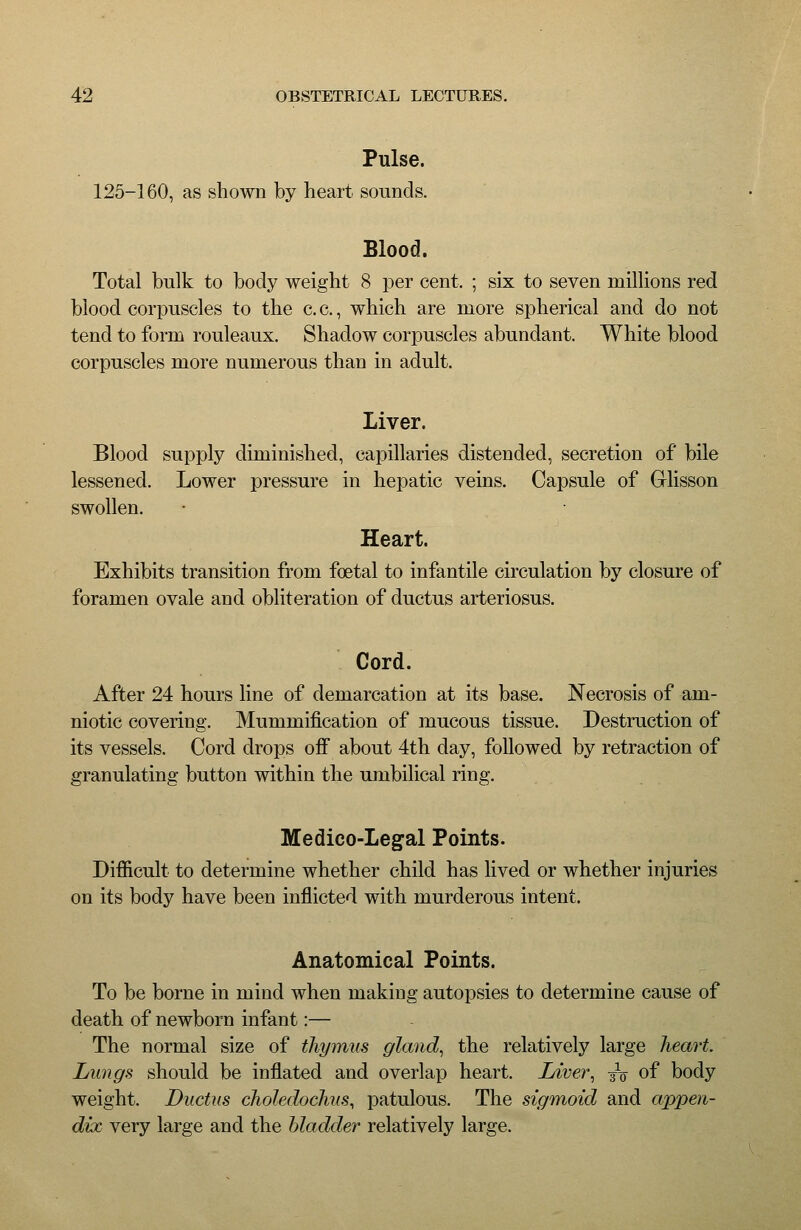 Pulse. 125-160, as shown by heart sounds. Blood. Total bulk to body weight 8 per cent. ; six to seven millions red blood corpuscles to the c. c., which are more spherical and do not tend to form rouleaux. Shadow corpuscles abundant. White blood corpuscles more numerous than in adult. Liver. Blood supply diminished, capillaries distended, secretion of bile lessened. Lower pressure in hepatic veins. Capsule of Glisson swollen. Heart. Exhibits transition from foetal to infantile circulation by closure of foramen ovale and obliteration of ductus arteriosus. Cord. After 24 hours line of demarcation at its base. Necrosis of am- niotic covering. Mummification of mucous tissue. Destruction of its vessels. Cord drops ofi about 4th day, followed by retraction of granulating button within the umbilical ring. Medico-Legal Points. Difiicult to determine whether child has lived or whether injuries on its body have been inflicted with murderous intent. Anatomical Points. To be borne in mind when making autopsies to determine cause of death of newborn infant:— The normal size of thymus gland^ the relatively large heart. Lungs should be inflated and overlap heart. Liver^ jo of body weight. Ductus choledochus, patulous. The sigmoid and appen- dix very large and the bladder relatively large.