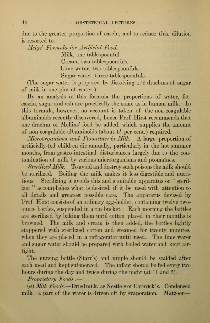 due to the greater proportion of casein, and to reduce this, dilution is resorted to. Meigs Formula for Artificial Food. Milk, one tablespoonfal. Cream, two tablespoonfuls. Lime water, two tablespoonfuls. Sugar water, three tablespoonfuls. (The sugar water is prepared by dissolving 171 drachms of sugar of milk in one pint of water.) By an analysis of this formula the proportions of water, fat, casein, sugar and ash are practically the same as in human milk. In this formula, however, no account is taken of the non-coagulable albuminoids recently discovered, hence Prof. Hirst recommends that one drachm of Mellins' food be added, which supplies the amount of non-coagulable albuminoids (about IJ per cent.) required. Microorganisms and Ptomaines in Milk.—A large proportion of artificially-fed children die annually, particularly in the hot summer months, from gastro-intestiual disturbances largely due to the con- tamination of milk by various microorganisms and ptomaines. Sterilized. Milk.—To avoid and destroy such poisons the milk should be sterilized. Boiling the milk makes it less digestible and nutri- tious. Sterilizing it avoids this and a suitable apparatus or '' steril- izer '' accomplishes what is desired, if it be used with attention to all details and greatest possible care. The apparatus devised by Prof Hirst consists of an ordinary egg-holder, containing twelve two- ounce bottles, suspended in a tin bucket. Each morning the bottles are sterilized by baking them until cotton placed in their mouths is browned. The milk and cream is then added, the bottles lightly stoppered with sterilized cotton and steamed for twenty minutes, when they are placed in a refrigerator until used. The lime water and sugar water should be prepared with boiled water and kept air- tight. The nursing bottle (Starr's) and nipple should be scalded after each meal and kept submerged. The infant should be fed every two hours during the day and twice during the night (at 11 and 5). Proprietary Foods:— (a) Milk Foods. —Dried milk, as Nestle's or Carnrick' s. Condensed milk—a part of the water is driven off by evaporation, Matzoon—