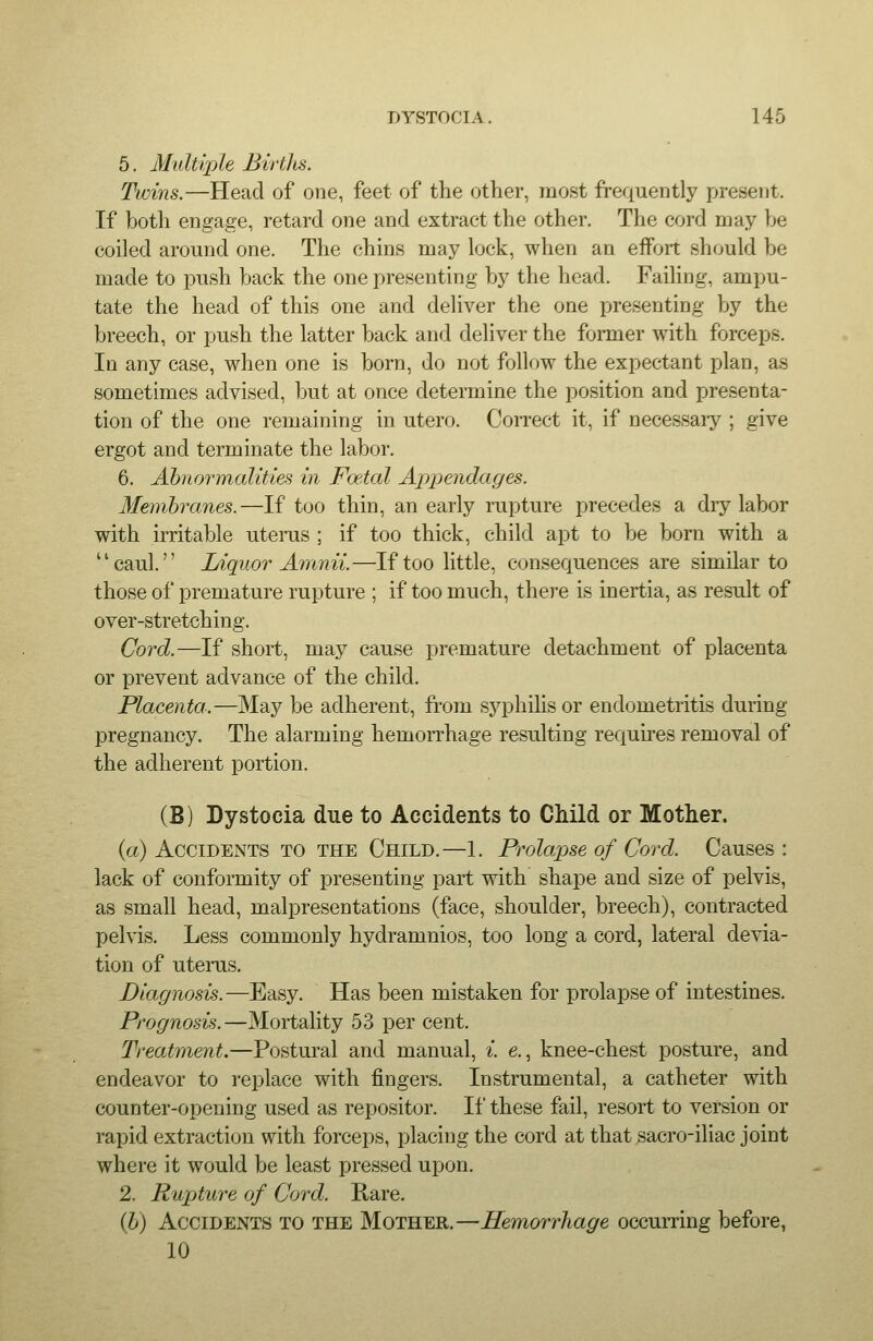 5. Multiple Birtlis. Twins.—Head of one, feet of the other, most frequently present. If both engage, retard one and extract the other. The cord may be coiled around one. The chins may lock, when an effort should be made to push back the one presenting by the head. Failing, ampu- tate the head of this one and deliver the one presenting by the breech, or push the latter back and deliver the fonner with forceps. In any case, when one is born, do not follow the expectant plan, as sometimes advised, but at once determine the position and presenta- tion of the one remaining in utero. Correct it, if necessary ; give ergot and terminate the labor. 6. Abnormalities in Foetal Appendages. Membranes.—If too thin, an early rupture precedes a dry labor with irritable uterus ; if too thick, child apt to be born with a caul. Liquor Amnu.—If too little, consequences are similar to those of premature rupture ; if too much, there is inertia, as result of over-stretching. Cord.—If short, may cause premature detax^hment of placenta or prevent advance of the child. Placenta..—May be adherent, from syphilis or endometritis during pregnancy. The alarming hemorrhage resulting requires removal of the adherent portion. (B) Dystocia due to Accidents to Child or Mother. {a) Accidents to the Child.—1. Prolapse of Cord. Causes : lack of conformity of presenting part with shape and size of pelvis, as small head, malpresentations (face, shoulder, breech), contracted pelvis. Less commonly hydramnios, too long a cord, lateral devia- tion of uterus. Diagnosis.—Easy. Has been mistaken for prolapse of intestines. Prognosis.—Mortality 53 per cent. Treatment.—Postural and manual, i. e., knee-chest posture, and endeavor to replace with fingers. Instrumental, a catheter with counter-opening used as repositor. If these fail, resort to version or rapid extraction with forceps, placing the cord at that sacro-iliac joint where it would be least pressed upon. 2, Rupture of Cord. Rare. (h) Accidents to the Mother.—Hemorrhage occurring before, 10