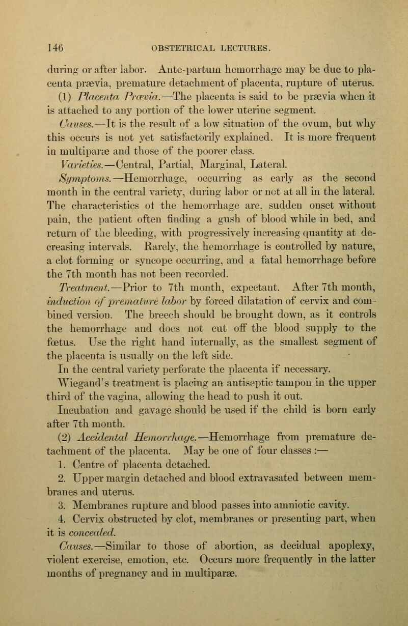 during or after labor. Ante-partuiji hemorrhage may be due to pla- centa praevia, premature detachment of placenta, rupture of uterus. (1) Placenta Prcevia.—The placenta is said to be praevia when it is attached to anj^ portion of the lower uterine segment. Causes.—It is the result of a low situation of the ovum, but why this occurs is not yet satisfactorily explained. It is more frequent in multipar^e and those of the poorer class. Varieties.—Central, Partial, Marginal, Lateral. Symptoms.—Hemorrhage, occurring as early as the second month in the central variety, during labor or not at all in the lateral. The characterivStics ol the hemorrhage are, sudden onset without pain, the ])atient often finding a gush of blood while in bed, and return of tlie bleeding, with progressively increasing quantity at de- creasing intervals. Rarely, the hemorrhage is controlled by nature, a clot forming or syncope occurring, and a fatal hemoiThage before the 7th month has not been recorded. Treatment.—Prior to 7th month, expectant. After 7th month, mduction of premature labor by forced dilatation of cervix and com- bined version. The breech should be brought down, as it controls the hemorrhage and does not cut off the blood supply to the foetus. Use the right hand internally, as the smallest segment of the placenta is usuall}^ on the left side. In the central variety perforate the placenta if necessaiy. Wiegand's treatment is placing an antiseptic tampon in the upper third of the vagina, allowing the head to push it out. Incubation and gavage should be used if the child is born early after 7th month. (2) Accidental Hemorrhage.—Hemorrhage from premature de- tachment of the placenta. May be one of four classes :— 1. Centre of placenta detached. 2. Upper margin detached and blood extravasated between mem- branes and uterus. 3. Membranes rupture and blood passes into amniotic cavity. 4. Cervix obstmcted by clot, membranes or presenting part, when it is concecded. Causes.—Similar to those of abortion, as decidual apoplexy, violent exercise, emotion, etc. Occurs more frequently in the latter months of pregnane}^ and in multiparae.