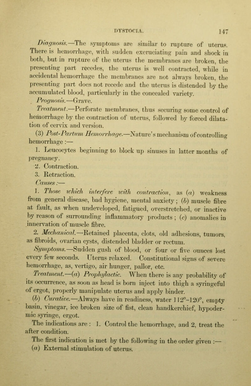 Diagnosis.—The symptoms are similar to rapture of utemp. There is hemon-hage, with sudden excraciating pain and shock in both, but in rupture of the uteras the membranes are broken, the presenting part recedes, the uteras is well contracted, while in accidental hemorrhage the membranes are not always broken, the presenting part does not recede and the uteras is distended by the accumulated blood, particularly in the concealed variety. Progjiosis. —Grave. Treatment.—Perforate membranes, thus securing some control of hemorrhage by the contraction of uteras, fVjllowed by forced dilata- tion of cervix and version. (3) Post-Partum ^e^norr/ior/e.—Nature's mechanism of controlling hemorrhage :— 1. Leucocytes beginning to block up sinuses in latter months of pregnancy. ^. Contraction. 3. Retraction. Cau,ses:— 1. Those which interfere vnth crmtraction, as {a) weakness from general disease, bad hygiene, mental anxiety ; {h) muscle fibre at fault, as when undeveloped, fatigued, overstretched, or inactive by reason of surrounding inflammatory products ; (c) anomalies in innervation of muscle fibre. 2. Mechanical—Rttmnecl placenta, clots, old adhesions, tumors, as fibroids, ovarian cysts, distended bladder or rectum. Symptoms.—^uMen gush of blood, or four or five ounces lost eveiy few seconds. Uteras relaxed. Constitutional signs of severe hemorrhage, as, vertigo, air hunger, pallor, etc. Treatment.—{a) Propliylactic. When there is any probability of its occurrence, as soon as head is born inject into thigh a syringefal of ergot, properly manipulate uteras and apply binder. (b) Curative.—Always have in readiness, water 112°-120°, empty basin, vinegar, ice broken size of fist, clean handkerchief, hypoder- mic syringe, ergot. The indications are : 1. Control the hemorrhage, and 2, treat the after condition. The first indication is met by the following in the order given :— (a) External stimulation of uterus.