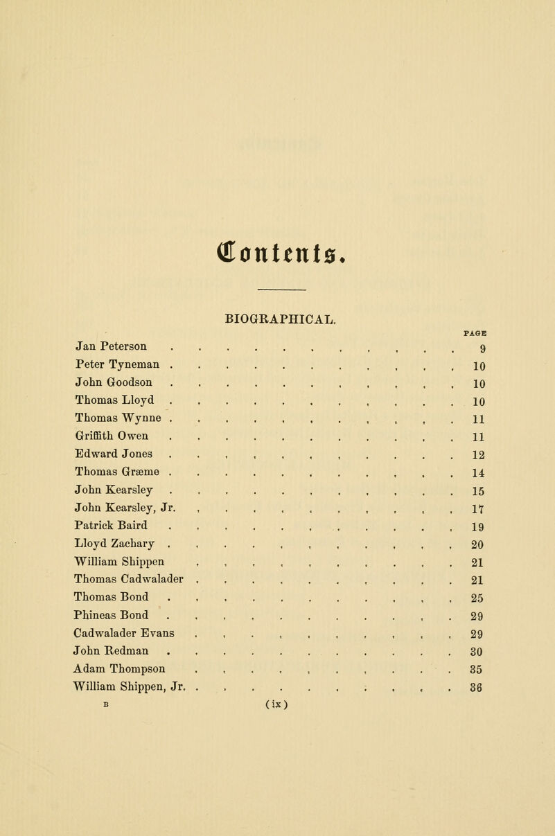 €onttnts. BIOGRAPHICAL. Jan Peterson Peter Tyneman . John Goodson Thomas Lloyd Thomas Wynne . Griffith Owen Edward Jones Thomas Graeme . John Kearsley John Kearsley, Jr. Patrick Baird Lloyd Zaehary , William Shippen Thomas Cadwalader Thomas Bond Phineas Bond Cadwalader Evans John Redman Adam Thompson William Shippen, Jr. 9 10 10 10 11 11 12 14 15 It 19 20 21 21 25 29 29 30 35 86