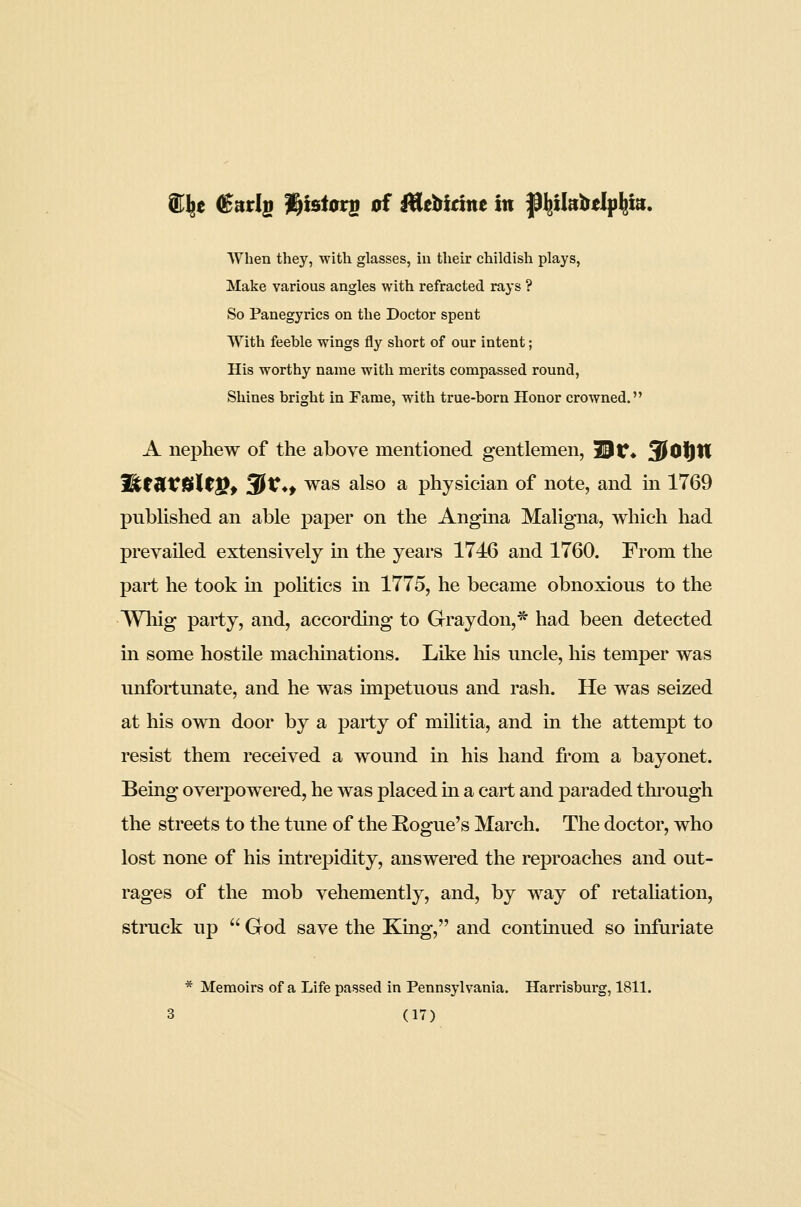 ®^e €atls l^tstors of BMdm in jp^lkbelp^m. AYhen they, with glasses, iu their childish plays, Make various angles with refracted rays ? So Panegyrics on the Doctor spent With feeble wings fly short of our intent; His worthy name with merits compassed round, Shines bright in Fame, with true-born Honor crowned. A nephew of the above mentioned gentlemen, Hr* 3^0i|tl WttUtUltPf ^V*f was also a physician of note, and m 1769 published an able paper on the Angina Maligna, which had prevailed extensively in the years 1746 and 1760. From the part he took in poUtics in 1775, he became obnoxious to the Wliig party, and, according to Gray don,* had been detected in some hostile machmations. Like Ms uncle, liis temper was unfortunate, and he was impetuous and rash. He was seized at his own door by a party of militia, and in the attempt to resist them received a wound in his hand from a bayonet. Being overpowered, he was placed in a cart and paraded through the streets to the tune of the Rogue's March. The doctor, who lost none of his intrepidity, answered the reproaches and out- rages of the mob vehemently, and, by way of retahation, struck up  God save the King, and continued so infuriate * Memoirs of a Life passed in Pennsylvania. Harrisburg, 1811.