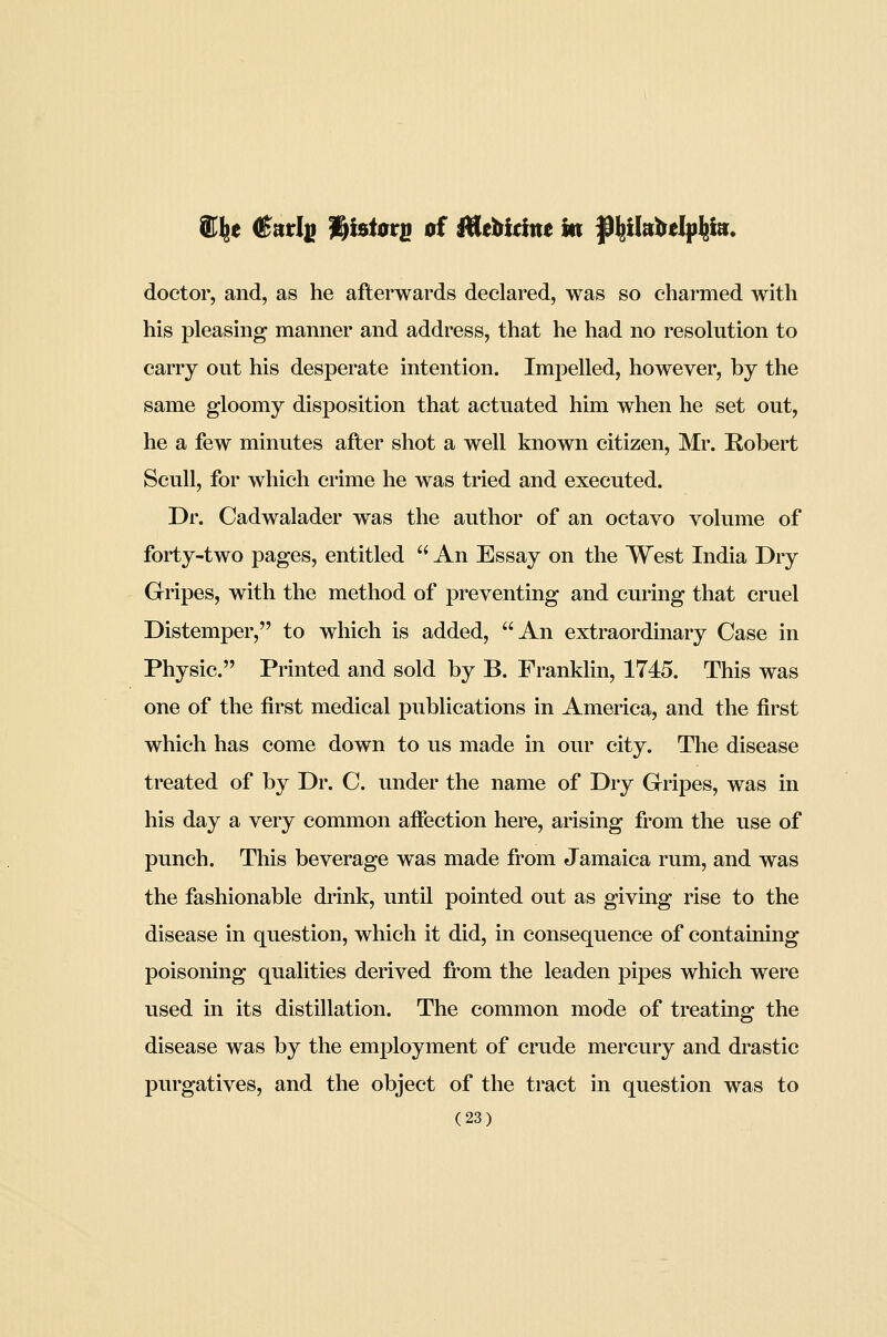 e (j^arl^ l^btorg of iHebidne In |^l^il»bdp^i». doctor, and, as he afterwards declared, was so charmed with his pleasing manner and address, that he had no resolution to carry out his desperate intention. Impelled, however, by the same gloomy disposition that actuated him when he set out, he a few minutes after shot a well known citizen, Mr. Robert Scull, for which crime he was tried and executed. Dr. Cadwalader was the author of an octavo volume of forty-two pages, entitled  An Essay on the West India Dry Gripes, with the method of preventing and curing that cruel Distemper, to which is added, An extraordinary Case in Physic. Printed and sold by B. Franklin, 1745. This was one of the first medical publications in America, and the first which has come down to us made in our city. The disease treated of by Dr. C. under the name of Dry Gripes, was in his day a very common afiection here, arising from the use of punch. This beverage was made from Jamaica rum, and was the fashionable drink, until pointed out as giving rise to the disease in question, which it did, in consequence of containing poisoning qualities derived from the leaden pipes which were used in its distillation. The common mode of treating the disease was by the employment of crude mercury and drastic purgatives, and the object of the tract in question was to