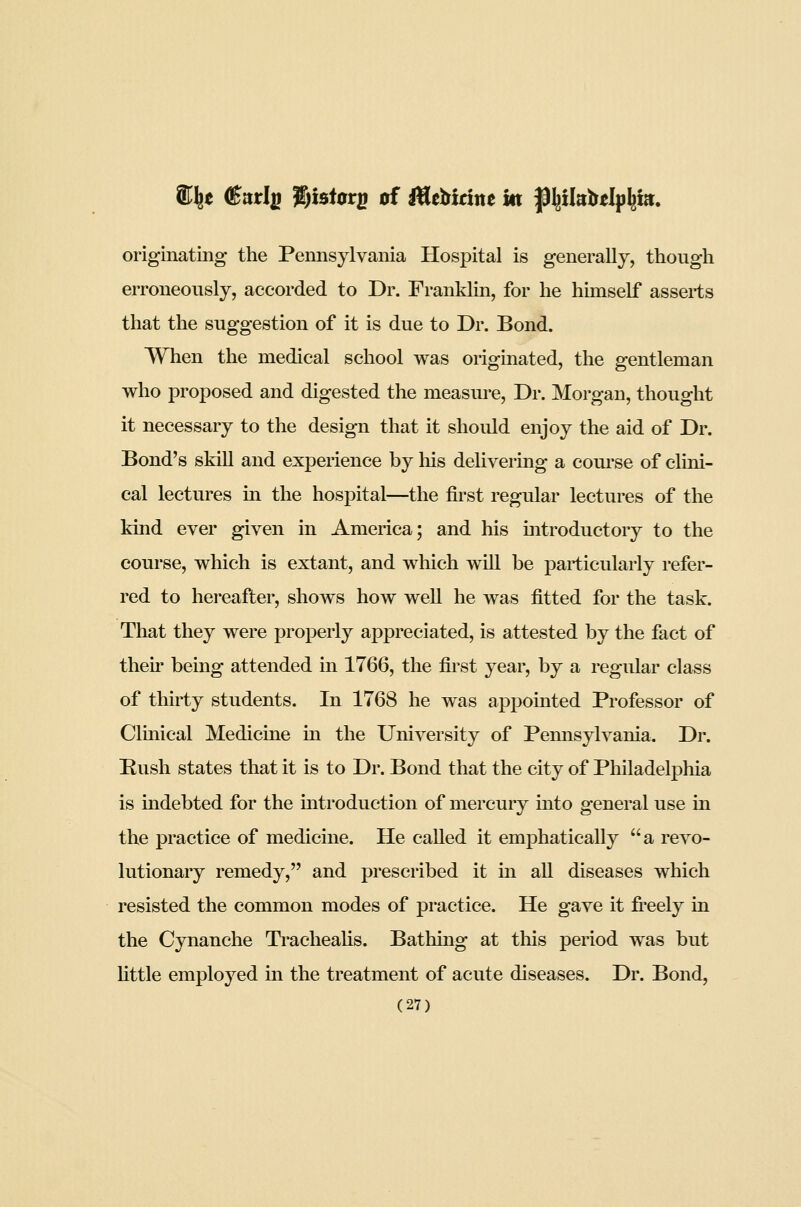 originating the Pennsylvania Hospital is generally, though erroneously, accorded to Dr. Franklin, for he himself asserts that the suggestion of it is due to Dr. Bond. When the medical school was originated, the gentleman who proposed and digested the measure, Dr. Morgan, thought it necessary to the design that it should enjoy the aid of Dr. Bond's skiU and experience by his delivering a course of clini- cal lectures in the hospital—the first regular lectures of the kind ever given in America; and his Introductory to the course, which is extant, and which will be particularly refer- red to hereafter, shows how well he was fitted for the task. That they were properly appreciated, is attested by the fact of their being attended in 1766, the first year, by a regular class of thirty students. In 1768 he was appointed Professor of Clinical Medicine in the University of Pemisylvania. Dr. Rush states that it is to Dr. Bond that the city of Philadelphia is indebted for the mtroduction of mercury into general use in the practice of medicine. He called it emphatically a revo- lutionary remedy, and prescribed it in all diseases which resisted the common modes of practice. He gave it fi^eely in the Cynanche Tracheahs. Bathing at this period was but Httle employed in the treatment of acute diseases. Dr. Bond,