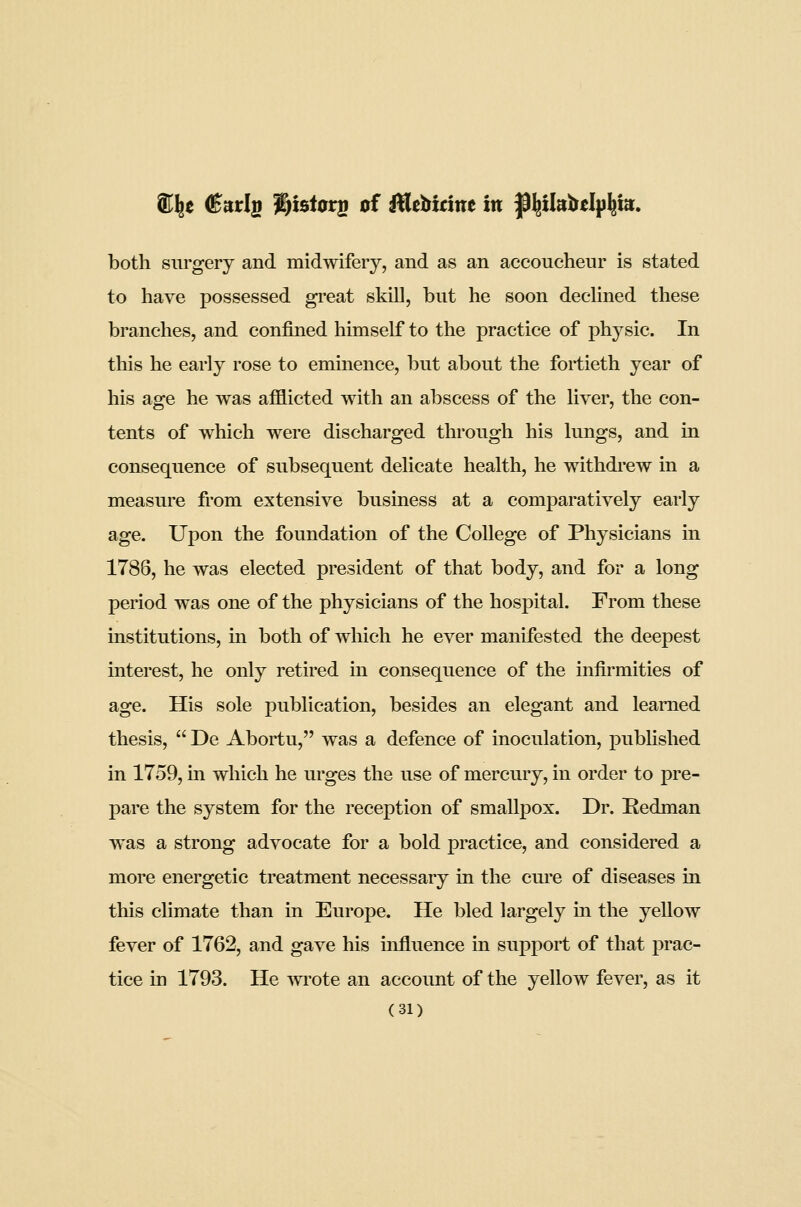 K^e (Earig J^tst0rs of MtWint in fkilniitl^\m. both surgery and midwifery, and as an accoucheur is stated to have possessed gi'eat skill, but he soon declined these branches, and confined himself to the practice of physic. In this he early rose to eminence, but about the fortieth year of his age he was afflicted with an abscess of the liver, the con- tents of which were discharged through his lungs, and in consequence of subsequent delicate health, he withdi-ew in a measure from extensive business at a comparatively early age. Upon the foundation of the College of Physicians in 1786, he was elected president of that body, and for a long period was one of the physicians of the hospital. From these institutions, in both of which he ever manifested the deepest interest, he only retired in consequence of the infirmities of age. His sole publication, besides an elegant and learned thesis,  De Abortu, was a defence of inoculation, pubhshed in 1759, in which he urges the use of mercury, in order to pre- pare the system for the reception of smallpox. Dr. Redman was a strong advocate for a bold practice, and considered a more energetic treatment necessary in the cure of diseases in this chmate than in Europe. He bled largely in the yellow fever of 1762, and gave his influence in support of that prac- tice in 1793. He Avrote an account of the yellow fever, as it