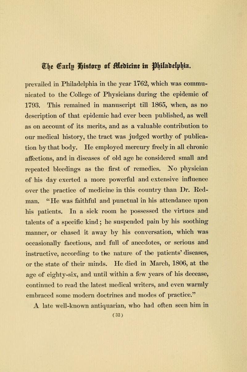 ffi^e (Karlg %hiot}s of MtUdm in Jl^ikbtlp^ia. prevailed in Philadelphia in the year 1762, which was commu- nicated to the College of Physicians during the epidemic of 1793. This remained in manuscript till 1865, when, as no description of that epidemic had ever been published, as well as on account of its merits, and as a valuable contribution to our medical history, the tract was judged worthy of publica- tion by that body. He employed mercury freely in all chronic affections, and in diseases of old age he considered small and repeated bleedings as the first of remedies. ]So physician of his day exerted a more powerful and extensive influence over the practice of medicine in this country than Dr. Red- man. He was faithful and punctual in his attendance upon his patients. In a sick room he possessed the virtues and talents of a specific kind; he suspended pain by his soothing manner, or chased it away by his conversation, which was occasionally facetious, and full of anecdotes, or serious and instructive, according to the nature of the patients' diseases, or the state of their minds. He died in March, 1806, at the age of eighty-six, and until within a few years of his decease, continued to read the latest medical writers, and even warmly embraced some modem doctrines and modes of practice. A late well-known antiquarian, who had often seen him in