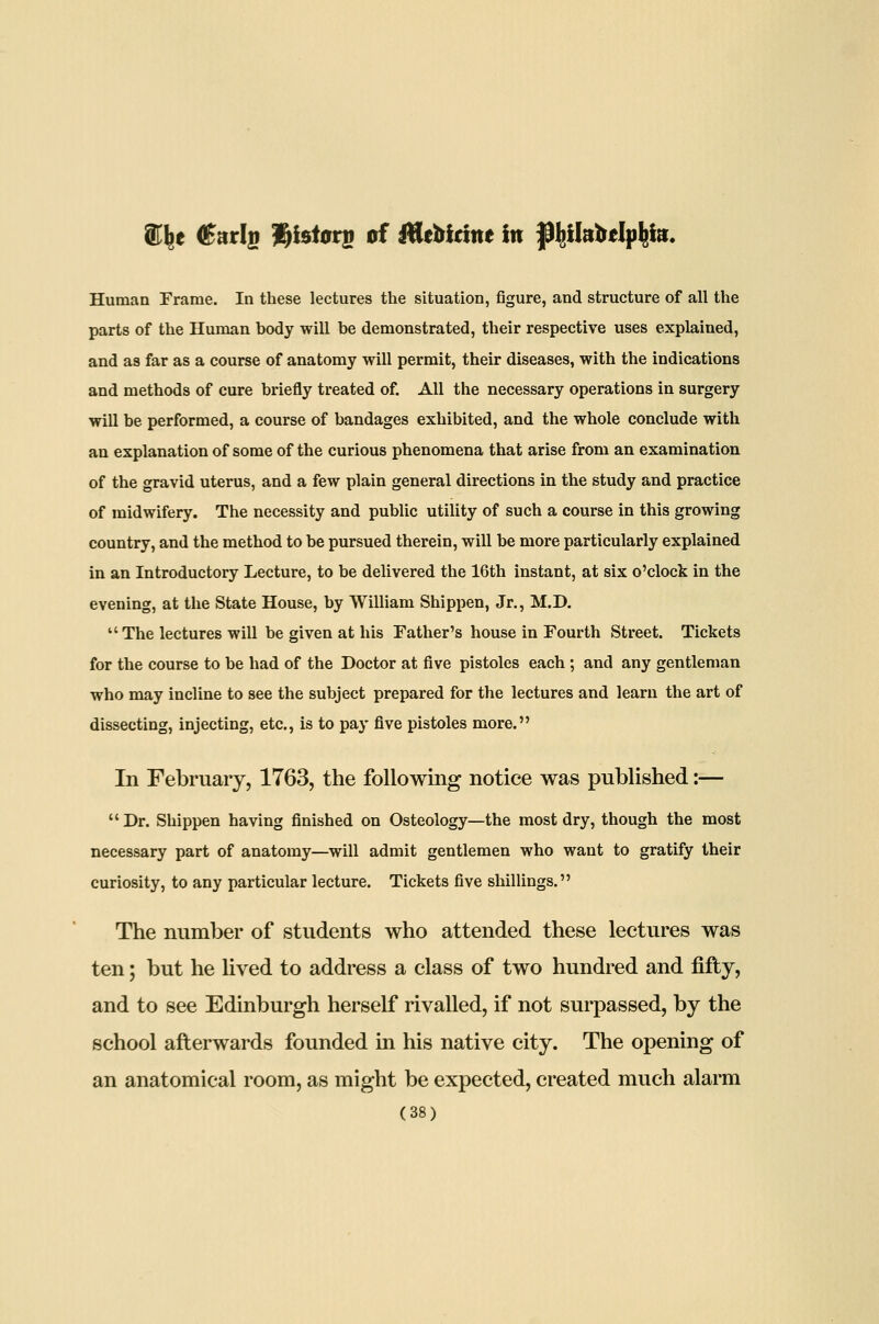 e d^arlg l^isiar^ of Utebidne in fl^llabelp^la. Human Frame. In these lectures the situation, figure, and structure of all the parts of the Human body will be demonstrated, their respective uses explained, and as far as a course of anatomy will permit, their diseases, with the indications and methods of cure briefly treated of. All the necessary operations in surgery will be performed, a course of bandages exhibited, and the whole conclude with an explanation of some of the curious phenomena that arise from an examination of the gravid uterus, and a few plain general directions in the study and practice of midwifery. The necessity and public utility of such a course in this growing country, and the method to be pursued therein, will be more particularly explained in an Introductory Lecture, to be delivered the 16th instant, at six o'clock in the evening, at the State House, by William Shippen, Jr., M.D.  The lectures will be given at his Father's house in Fourth Street. Tickets for the course to be had of the Doctor at five pistoles each; and any gentleman who may incline to see the subject prepared for the lectures and learn the art of dissecting, injecting, etc., is to pay five pistoles more. In February, 1763, the following notice was published:—  Dr. Shippen having finished on Osteology—the most dry, though the most necessary part of anatomy—will admit gentlemen who want to gratify their curiosity, to any particular lecture. Tickets five shillings. The number of students who attended these lectures was ten; but he Uved to address a class of two hundred and fifty, and to see Edinburgh herself rivalled, if not surpassed, by the school afterwards founded in his native city. The opening of an anatomical room, as might be expected, created much alarm