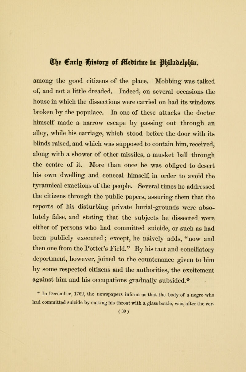 among the good citizens of the place. Mobbing was talked of, and not a little dreaded. Indeed, on several occasions the house in which the dissections were carried on had its windows broken bj the populace. In one of these attacks the doctor himself made a narrow escape by passing out through an alley, while his carriage, which stood before the door with its blinds raised, and which was supposed to contain him, received, along with a shower of other missiles, a musket ball through the centre of it. More than once he was obliged to desert his own dwelling and conceal himself, in order to avoid the tyrannical exactions of the people. Several times he addressed the citizens through the pubUc papers, assuring them that the reports of his disturbing private burial-grounds were abso- lutely false, and stating that the subjects he dissected were either of persons who had committed suicide, or such as had been pubUcly executed; except, he naively adds, now and then one from the Potter's Field. By his tact and conciliatory deportment, however, joined to the countenance given to him by some respected citizens and the authorities, the excitement against him and his occupations gradually subsided.* * In December, 1762, the newspapers inform us that the body of a negro who had committed suicide by cutting his throat with a glass bottle, was, after the ver-