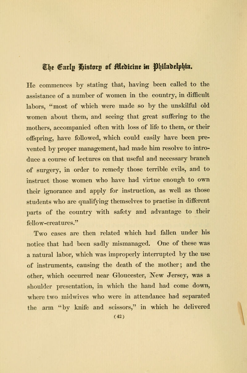 He commences by stating that, having been called to the assistance of a number of women in the country, in difficult labors, most of which were made so by the unskilful old women about them, and seeing that great suffering to the mothers, accompanied often with loss of life to them, or their offspring, have followed, which could easily have been pre- vented by proper management, had made him resolve to intro- duce a course of lectures on that useful and necessary branch of surgery, in order to remedy those terrible evils, and to instruct those women who have had vu-tue enough to own their ignorance and apply for instruction, as well as those students who are qualifying themselves to practise in different parts of the country with safety and advantage to their fellow-creatures. Two cases are then related which had fallen under his notice that had been sadly mismanaged. One of these was a natural labor, which was improperly interrupted by the use of instniments, causing the death of the mother; and the other, which occurred near Gloucester, 'New Jersey, was a shoulder presentation, in which the hand had come down, where two midwives who were in attendance had separated the ai-m by knife and scissors, in which he deUvered