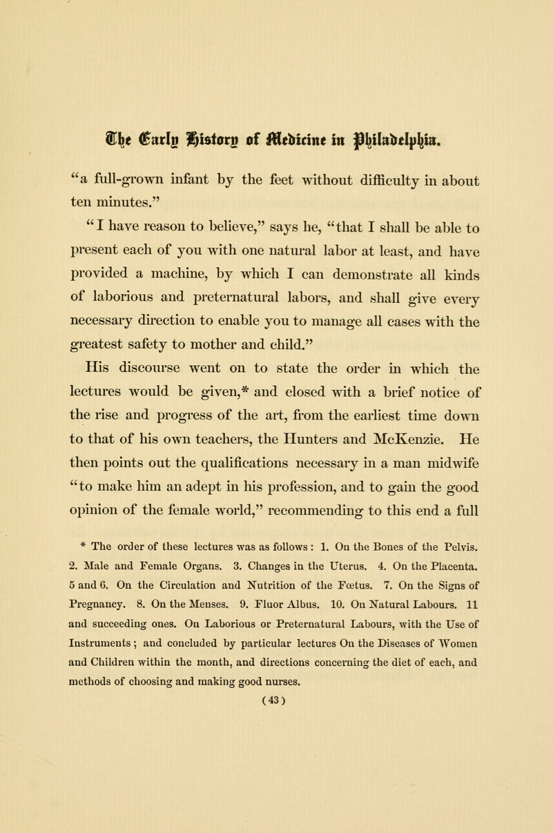 e (Sntlyi V)hiov^ of Alebittne ttt ^^ikl^elp^ta:. a full-grown infant bj the feet without difficulty in about ten mmutes. I have reason to believe, says he, that I shall be able to present each of you with one natural labor at least, and have provided a machine, by which I can demonstrate all kinds of laborious and preternatural labors, and shall give every necessary direction to enable you to manage all cases with the greatest safety to mother and child. His discourse went on to state the order in which the lectures would be given,* and closed with a brief notice of the rise and progress of the art, from the earliest time down to that of his own teachers, the Hunters and McKenzie. He then points out the qualifications necessary in a man midwife to make him an adept in his profession, and to gain the good opinion of the female world, recommending to this end a full * The order of these lectures was as follows : 1. On the Bones of the Pelvis. 2. Male and Female Organs. 3. Changes in the Uterus. 4. On the Placenta. 5 and G. On the Circulation and Nutrition of the Foetus. 7. On the Signs of Pregnancy. 8. On the Menses. 9. Fluor Albus. 10. On Natural Labours. 11 and succeeding ones. On Laborious or Preternatural Labours, with the Use of Instruments ; and concluded by particular lectures On the Diseases of Women and Children within the month, and directions concerning the diet of each, and methods of choosing and making good nurses.