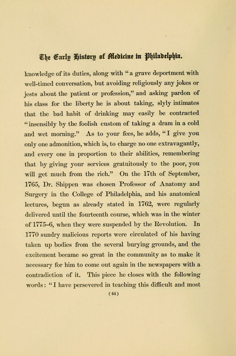 knowledge of its duties, along with  a grave deportment with well-timed conversation, but avoiding religiously any jokes or jests about the patient or profession, and asking pardon of his class for the liberty he is about taking, slyly intimates that the bad habit of drinking may easily be contracted  insensibly by the foolish custom of taking a dram in a cold and wet morning. As to your fees, he adds,  I give you only one admonition, which is, to charge no one extravagantly, and every one in proportion to their abilities, remembering that by giving your services gratuitously to the poor, you will get much from the rich. On the 17th of September, 1765, Dr. Shippen was chosen Professor of Anatomy and Surgery in the College of Philadelphia, and his anatomical lectures, begun as already stated in 1762, were regularly delivered until the fourteenth course, which was in the winter of 1775-6, when they were suspended by the Eevolution. In 1770 sundry maUcious reports were circulated of his having taken up bodies from the several burying grounds, and the excitement became so great in the community as to make it necessary for him to come out again in the newspapers with a contradiction of it. This piece he closes with the following words :  I have persevered in teaching this difficult and most