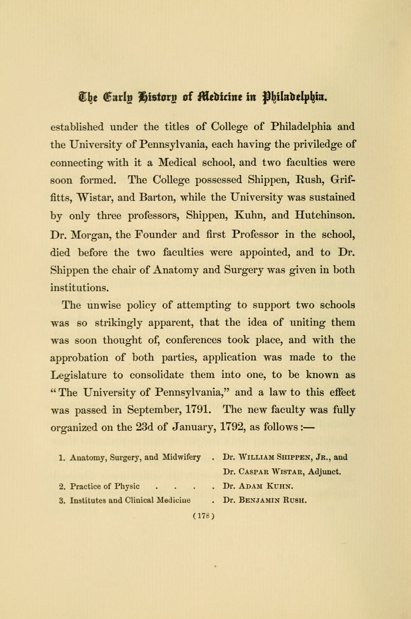 e (Bntl^ Histors of f^tbicim in jp^ikbelp^ia. established under the titles of College of Philadelphia and the University of Pennsylvania, each having the priviledge of connecting with it a Medical school, and two faculties were soon formed. The College possessed Shippen, Rush, Grif- fitts, Wistar, and Barton, while the University was sustained by only three professors, Shij)pen, Kuhn, and Hutchinson. Dr. Morgan, the Founder and first Professor in the school, died before the two faculties were appointed, and to Dr. Shippen the chair of Anatomy and Surgery was given in both institutions. The unwise policy of attempting to support two schools was so strikingly apparent, that the idea of uniting them was soon thought of, conferences took place, and with the approbation of both parties, application was made to the Legislature to consolidate them into one, to be known as  The University of Pennsylvania, and a law to this effect was passed in September, 1791. The new faculty was fully organized on the 23d of January, 1792, as follows:— 1. Anatomy, Surgery, and Midwifery . Dr. William Shippen, Jr., and Dr. Caspar Wistar, Adjunct. 2. Practice of Physic .... Dr. Adam Kuhk. 3. Institutes and Clinical Medicine . Dr. Benjamin Kush.