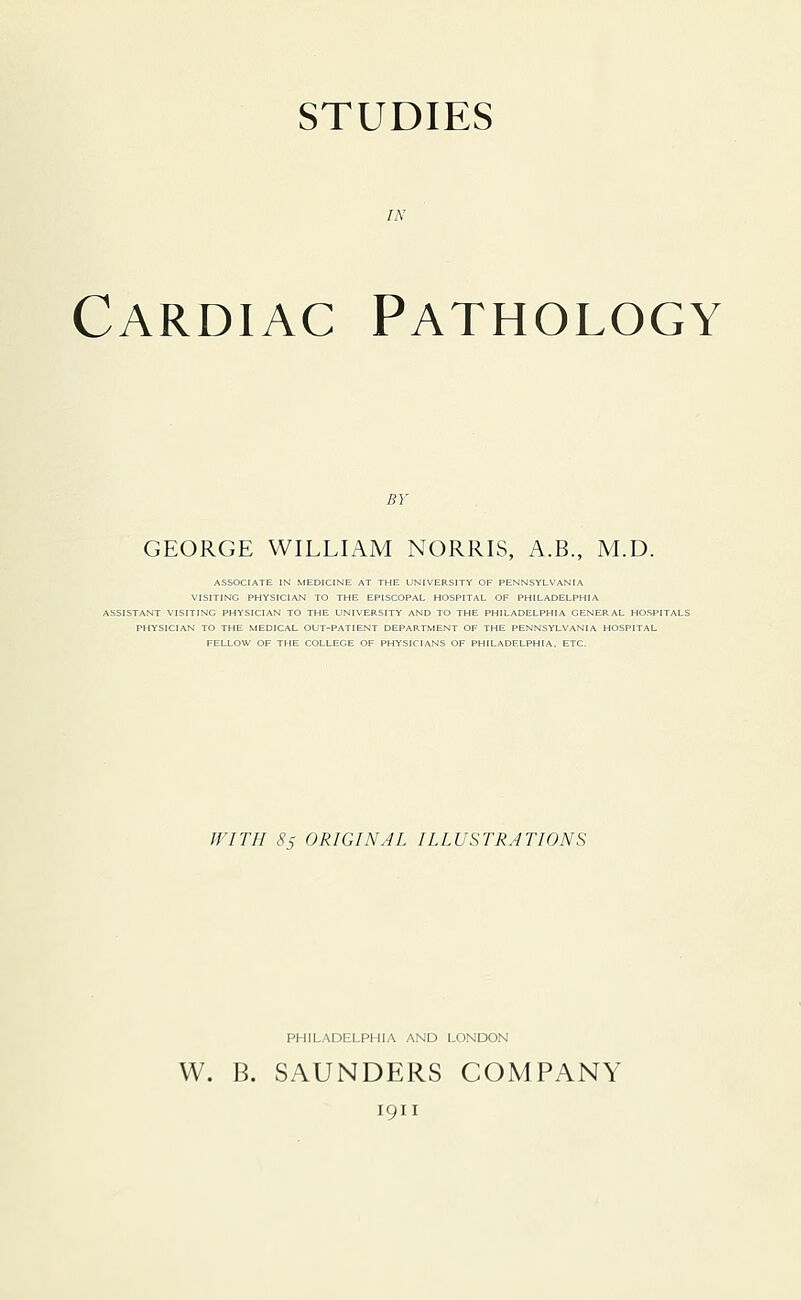 STUDIES Cardiac Pathology GEORGE WILLIAM NORRIS, A.B., M.D. ASSOCIATE IN MEDICINE AT THE UNIVERSITY OF PENNSYLVANIA VISITING PHYSICIAN TO THE EPISCOPAL HOSPITAL OF PHILADELPHIA ASSISTANT VISITING PHYSICIAN TO THE UNIVERSITY AND TO THE PHILADELPHIA GENERAL HOSPITALS PHYSICIAN TO THE MEDICAL OUT-PATIENT DEPARTMENT OF THE PENNSYLVANIA HOSPITAL FELLOW OF THE COLLEGE OF PHYSICIANS OF PHILADELPHIA. ETC. WITH 8s ORIGINAL ILLUSTRATIONS PHILADELPHIA AND LONDON W. B. SAUNDERS COMPANY 1911