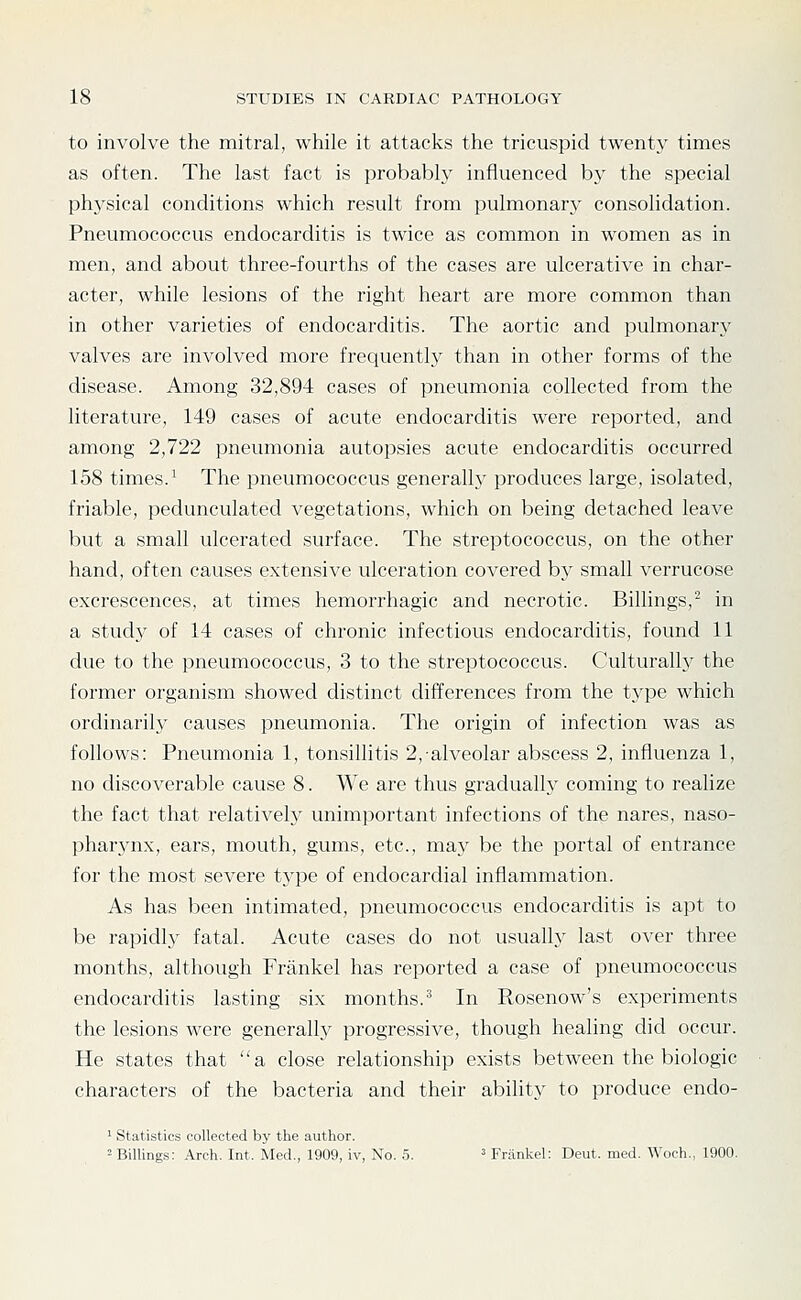 to involve the mitral, while it attacks the tricuspid twenty times as often. The last fact is probably influenced by the special physical conditions which result from pulmonary consolidation. Pneumococcus endocarditis is twice as common in women as in men, and about three-fourths of the cases are ulcerative in char- acter, while lesions of the right heart are more common than in other varieties of endocarditis. The aortic and pulmonary valves are involved more frequently than in other forms of the disease. Among 32,894 cases of pneumonia collected from the literature, 149 cases of acute endocarditis were reported, and among 2,722 pneumonia autopsies acute endocarditis occurred 158 times.^ The pneumococcus generally produces large, isolated, friable, pedunculated vegetations, which on being detached leave but a small ulcerated surface. The streptococcus, on the other hand, often causes extensive ulceration covered by small verrucose excrescences, at times hemorrhagic and necrotic. Billings,' in a study of 14 cases of chronic infectious endocarditis, found 11 due to the pneumococcus, 3 to the streptococcus. Culturally the former organism showed distinct differences from the type which ordinarily causes pneumonia. The origin of infection was as follows: Pneumonia 1, tonsillitis 2, alveolar abscess 2, influenza 1, no discoverable cause 8. We are thus gradually coming to realize the fact that relativelj' unimportant infections of the nares, naso- pharynx, ears, mouth, gums, etc., may be the portal of entrance for the most severe t.ype of endocardial inflammation. As has been intimated, pneumococcus endocarditis is apt to be rapidlj^ fatal. Acute cases do not usually last over three months, although Frankel has reported a case of pneumococcus endocarditis lasting six months.^ In Rosenow's experiments the lesions were generally progressive, though healing did occur. He states that a close relationship exists between the biologic characters of the bacteria and their abihty to produce endo- ' Statistics collected by the author. '- Billings; Arch. Int. Med., 1909, iv, No. 5. ' Frankel: Deut. med. Woch., 1900.