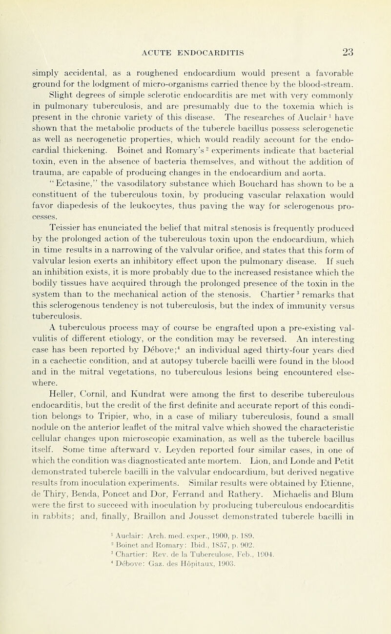 simply accidental, as a roughened endocardium would present a favorable ground for the lodgment of micro-organisms carried thence by the blood-stream. Slight degrees of simple sclerotic endocarditis are met with very commonly in pulmonary tuberculosis, aiid are presumably due to the toxemia which is present in the chronic variety of this disease. The researches of Auclair ^ have shown that the metabolic products of the tubercle bacillus possess sclerogenetic as well as necrogenetic properties, which would readily account for the endo- cardial thickening. Boinet and Romary's - experiments indicate that bacterial toxin, even in the absence of bacteria themselves, and without the addition of trauma, are capable of producing changes in the endocardium and aorta. Ectasine, the vasodilatory substance which Bouchard has shown to be a constituent of the tuberculous toxin, by producing vascular relaxation would favor diapedesis of the leukocytes, thus paving the way for sclerogenous pro- cesses. Teissier has enunciated the behef that mitral stenosis is frequently produced by the prolonged action of the tuberculous toxin upon the endocardium, which in time results in a narrowing of the valvular orifice, and states that this form of valvular lesion exerts an inhibitory effect upon the pulmonary disease. If such an inhibition exists, it is more probably due to the increased resistance which the bodily tissues have acquired through the prolonged presence of the toxin in the system than to the mechanical action of the stenosis. Chartier ^ remarks that this sclerogenous tendency is not tuberculosis, but the index of immunity versus tuberculosis. A tuberculous process may of course be engrafted upon a pre-existing val- vulitis of different etiology, or the condition may be reversed. An interesting case has been reported by Debove;* an incUvidual aged thirtj^-four years died in a cachectic condition, and at autopsy tubercle bacilli were found in the blood and in the mitral vegetations, no tuberculous lesions being encountered else- where. Heller, Cornil, and Kundrat were among the first to describe tuberculous endocarditis, but the credit of the first definite and accurate report of this condi- tion belongs to Tripier, who, in a case of miliary tuberculosis, found a small nodule on the anterior leaflet of the mitral valve which showed the characteristic cellular changes upon microscopic examination, as well as the tubercle bacillus itself. Some time afterward v. Leyden reported four similar cases, in one of which the condition was diagno.sticated ante mortem. Lion, and Londe and Petit demonstrated tubercle bacilli in the valvular endocardium, but derived negative re.sults from inoculation experiments. Similar results were obtained by Etienne, de Thiry, Benda, Poncet and Dor, Ferrand and Rathery. Michaelis and Blum were the first to succeed with inoculation by producing tuberculous endocarditis in rabbits; and, finally, Braillon and Jousset demonstrated tubercle bacilli in ' Auclair: Arch. mcd. cxpor., 1900, p. 189. 2 Boinet and Romary: Ibid., 1S57, p. 902. ' Charlior: Rev. do la Tubcrculosc, Feb., 1904. ' Debovo: Oa/„ deis Hopilaiix, 190.'i.