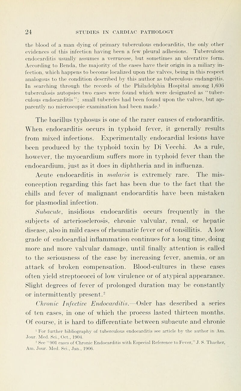 the blood of a man dying of primary tuberculous endocarditis, the only other evidences of this infection having been a few pleural adhesions. Tuberculous endocarchtis usually assumes a verrucose, but sometimes an ulcerative form. According to Benda, the majority of the cases have their origin in a miliary in- fection, which happens to become localized upon the valves, being in this respect analogous to the condition described by this author as tuberculous endangeitis. In searching through the records of the Philadelphia Hospital among 1,606 tuberculosis autopsies two cases were found which were designated as tuber- culous endocarditis; small tubercles had been found upon the valves, but ap- parently no microscopic examination had been made.^ The bacillus typhosus is one of the rarer causes of endocarditis. When endocarditis occurs in typhoid fever, it generally results from mixed infections. Experimentally endocardial lesions have been produced by the typhoid toxin by Di Vecchi. As a rule, however, the mj'ocardium suffers more in typhoid fever than the endocardium, just as it does in diphtheria and in influenza. Acute endocarditis in malaria is extremely rare. The mis- conception regarding this fact has been due to the fact that the chills and fever of malignant endocarditis have been mistaken for plasmodial infection. Subacute, insidious endocarditis occurs frequently in the subjects of arteriosclerosis, chronic valvular, renal, or hepatic disease, also in mild cases of rheumatic fever or of tonsillitis. A low grade of endocardial inflammation continues for a long time, doing more and more valvular damage, until finally attention is called to the seriousness of the case by increasing fever, anemia, or an attack of broken compensation. Blood-cultures in these cases often yield streptococci of low virulence or of atypical appearance. Slight degrees of fever of prolonged duration may be constantly or intermittently present.- Chronic Infective Endocarditis.—Osier has described a series of ten cases, in one of which the process lasted thirteen months. Of course, it is hard to differentiate between subacute and chronic ' For further bibliographj' of tuberculous endocarditis see article by the author in Am. Jour. Med. Sci., Oct., 1904. - See 901 cases of Chronic Endocarditis with Especial Reference to Fever, J. S. Thacher, Am. Jour. Med. Sci., ,Tan., 1906.