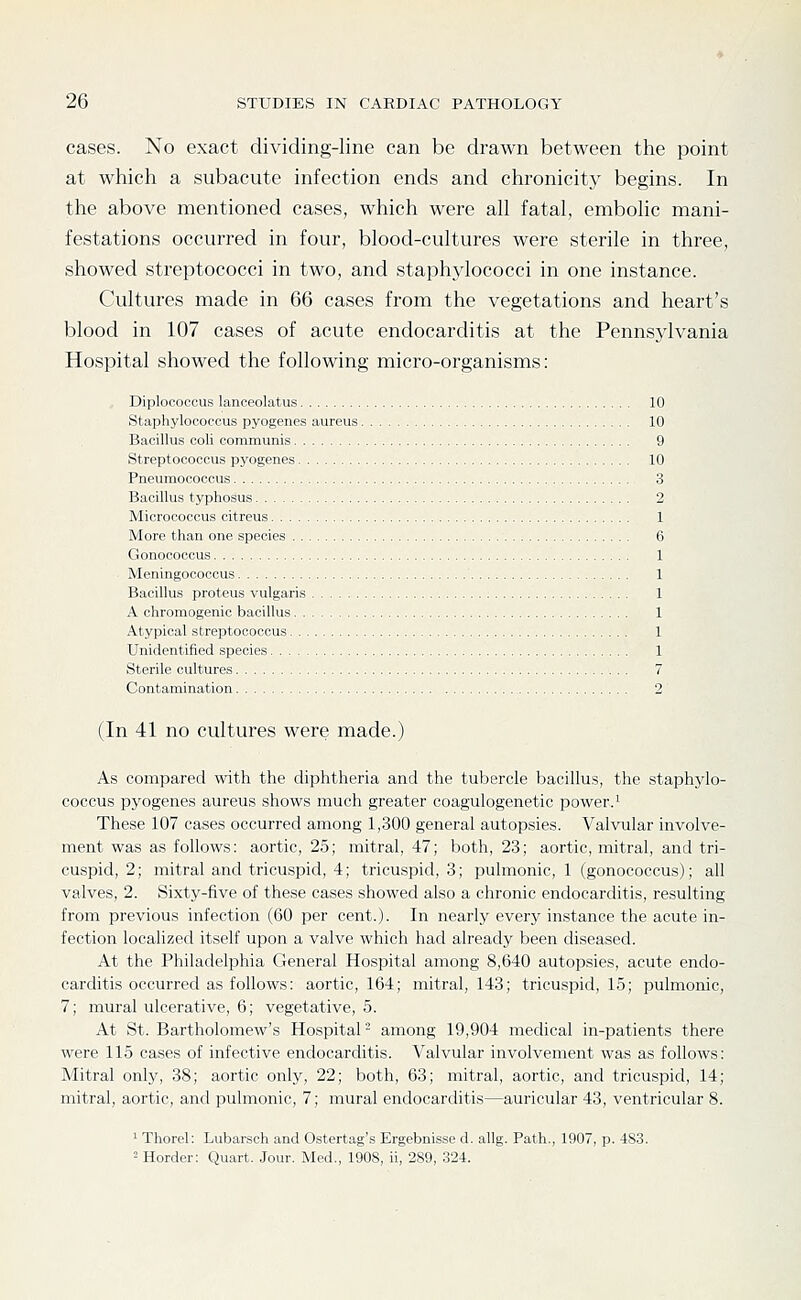 cases. No exact dividing-line can be drawn between the point at which a subacute infection ends and chronicity begins. In the above mentioned cases, which were all fatal, embolic mani- festations occurred in four, blood-cultures were sterile in three, showed streptococci in two, and staphylococci in one instance. Cultures made in 66 cases from the vegetations and heart's blood in 107 cases of acute endocarditis at the Pennsjdvania Hospital showed the following micro-organisms: Diploeoccus lanceolatus 10 Staphylococcus pyogenes aureus 10 Bacillus coli communis 9 Streptococcus pyogenes 10 Pneumococcus 3 Bacillus typhosus 2 Micrococcus citreus 1 More than one species 6 Gonococcus 1 Meningococcus 1 Bacillus proteus vulgaris 1 A chromogenic bacillus 1 Atypical streptococcus 1 Unidentified species 1 Sterile cultures 7 Contamination 2 (In 41 no cultures were made.) As compared with the diphtheria and the tubercle bacillus, the staphylo- coccus pyogenes aureus shows much greater coagulogenetic power.^ These 107 cases occurred among 1,300 general autopsies. Valvular involve- ment was as follows: aortic, 25; mitral, 47; both, 23; aortic, mitral, and tri- cuspid, 2; mitral and tricuspid, 4; tricuspid, 3; pulmonic, 1 (gonococcus); all valves, 2. Sixty-five of these cases showed also a chronic endocarditis, resulting from previous infection (60 per cent.). In nearly every instance the acute in- fection localized itself upon a valve which had already been diseased. At the Philadelphia General Hospital among 8,640 autopsies, acute endo- carditis occurred as follows: aortic, 164; mitral, 143; tricuspid, 15; pulmonic, 7; mural ulcerative, 6; vegetative, 5. At St. Bartholomew's Hospital- among 19,904 medical in-patients there were 115 cases of infective endocarditis. Valvular involvement was as follows: Mitral only, 38; aortic only, 22; both, 63; mitral, aortic, and tricuspid, 14; mitral, aortic, and pulmonic, 7; mural endocarditis—auricular 43, ventricular 8. ^ Thorel: Lubarsch and Ostertag's Ergebnisse d. allg. Path., 1907, p. 483. = Horder: Quart. Jour. Med., 1908, ii, 289, 324.