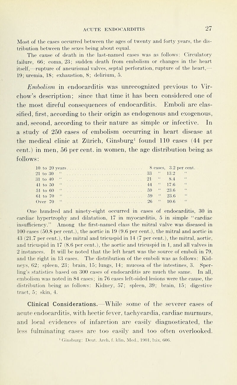 Most of the cases occurred between the ages of twenty and forty years, the dis- tribution between the sexes being about equal. The cause of death in the last-named cases was as follows: Circulatory failure, 66; coma, 23; sudden death from embolism or changes in the heart itself,—rupture of aneurismal valves, septal perforation, rupture of the heart,— 19; uremia, 18; exhaustion, 8; dehrium, 5. Embolism in endocarditis was unrecognized previous to Vir- chow's description; since that time it has been considered one of the most direful consequences of endocarditis. Emboh are clas- sified, first, according to their origin as endogenous and exogenous, and, second, according to their nature as simple or infective. In a study of 250 cases of embolism occurring in heart disease at the medical clinic at Zurich, Ginsburg^ found 110 cases (44 per cent.) in men, 56 per cent, in women, the age distribution being as follows: 10 to 20 years 8 cases, 3.2 per cent. 21 to 30  33  13.2 31 to 40  21  8.4 41 to 50  44  17.6 51 to 60  : 59  23.6 61 to 70  ' 59  23.6 Over 70  26  10.6  One hundred and ninety-eight occurred in cases of endocarditis, 30 in cardiac hypertrophy and dilatation, 17 in myocarditis, 5 in simple cardiac insufficiency. Among the first-named class the mitral valve was diseased in 100 cases (50.8 per cent.), the aortic in 19 (9.6 per cent.), the mitral and aortic in 43 (21.7 per cent.), the mitral and tricuspid in 14 (7 per cent.), the mitral, aortic, and tricuspid in 17 (8.6 per cent.), the aortic and tricuspid in 1, and all valves in 2 instances. It will be noted that the left heart was the source of emboli in 79, and the right in 13 cases. The distribution of the emboli was as follows: Kid- neys, 62; spleen, 23; brain, 15; lungs, 14; mucosa of the intestines, 3. Sper- ling's statistics based on 300 cases of endocarditis are much the same. In all, embolism was noted in 84 cases; in 76 cases left-sided lesions were the cause, the distribution being as follows: Kidney, 57; spleen, 39; brain, 15; digestive tract, 5; skin, 4. Clinical Considerations.—While some of the severer cases of acute endocarditis, with hectic fever, tachycardia, cardiac murmurs, and local evidences of infarction are easily diagnosticated, the le.ss fulminating cases are too easily and too often overlooked. ' (liii.shuri;: Drul. .\rcli. f. kliii. Med., lOOl, l.\ix, 006.