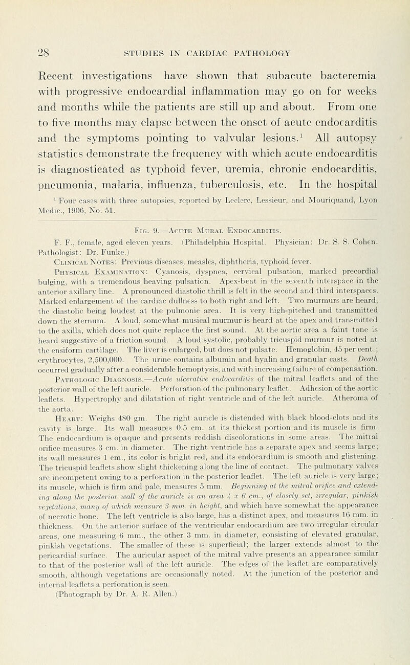Recent investigations have shown that subacute bacteremia with progressive endocardial inflammation may go on for weeks and months while the patients are still up and about. From one to five months may elapse between the onset of acute endocarditis and the symptoms pointing to valvular lesions.^ All autopsy statistics demonstrate the frequencj^ with which acute endocarditis is diagnosticated as typhoid fever, uremia, chronic endocarditis, pneumonia, malaria, influenza, tuberculosis, etc. In the hospital ' Four cases with three autopsies, reported by Leclero, Lessieur, and Mouriquand, Lyon Medic, 1906, No. 5L Fig. 9.—Acute Mural Endocarditis. F. F., female, aged eleven years. (Philadelphia Hospital. Physician: Dr. S. S. Cohen. Pathologist: Dr. Funke.) Clinical Notes: Previous diseases, measles, diphtheria, typhoid fever. Physical Examination: Cyanosis, dyspnea, cervical pulsation, marked precordial bulging, with a tremendous heavinp: pulsation. Apex-beat in the seventh interspace in the anterior axillary hne. A prondumcil diastolic thrill is felt in the second and third interspaces. Marked enlargement of the cardiac dulhicss to both right and left. Two murmurs are heard, the diastolic being loudest at the pulmonic area. It is very high-pitched and transmitted down the sternum. A loud, somewhat musical murmur is heard at the apex and transmitted to the axilla, which does not quite replace the first sound. At the aortic area a faint tone is heard suggestive of a friction sound. A loud systolic, probably tricuspid murmur is noted at theensiform cartilage. The liver is enlarged, but does not pulsate. Hemoglobin, 4.5 per cent.; erythrocytes, 2,.500,000. The urine contains albumin and hyalin and granular casts. Death occurred gradually after a considerable hemoptysis, and with increasing failure of compensation. Pathologic Diagnosis.—Acute ulcerative endocarditis of the mitral leaflets and of the posterior wall of the left auricle. Perforation of the pulmonary leaflet. Adhesion of the aortic leaflets. Hypertrophy and dilatation of right ventricle and of the left auricle. Atheroma of the aorta. Heart: Weighs 480 gm. The right auricle is distended with black blood-clots and its cavity is large. Its wall measures O.o cm. at its thickest portion and its muscle is firm. The endocardium is opaque and presents reddish discolorations in some areas. The mitral orifice measures 3 cm. in diameter. The right ventricle has a separate apex and seems large; its wall measures 1 cm., its color is bright red, and its endocardium is smooth and glistening. The tricuspid leaflets show slight thickening along the hne of contact. The pulmonary valves are incompetent owing to a perforation in the posterior leaflet. The left auricle is very large; its muscle, which is firm and pale, measures 5 mm. Beginning at the mitral orifice and extend- ing along the posterior wall of the auricle is an area 4 x 6 cm., of closely set, irregidar, pinkish vegetations, many of which measure 3 mm. in height, and which have somewhat the appearance of necrotic bone. The left ventricle is also large, has a distinct apex, and measures 16 mm. in thickness. On the anterior surface of the ventricular endocardium are two irregular circular areas, one measuring 6 mm., the other 3 mm. in diameter, consisting of elevated granular, pinkish vegetations. The smaller of these is superficial; the larger extends almost to the pericardial surface. The auricular aspect of the mitral valve presents an appearance similar to that of the posterior wall of the left auricle. The edges of the leaflet are comparatively smooth, although vegetations are occasionally noted. At the junction of the posterior and internal leaflets a perforation is seen. (Photograph by Dr. A. R. Allen.)