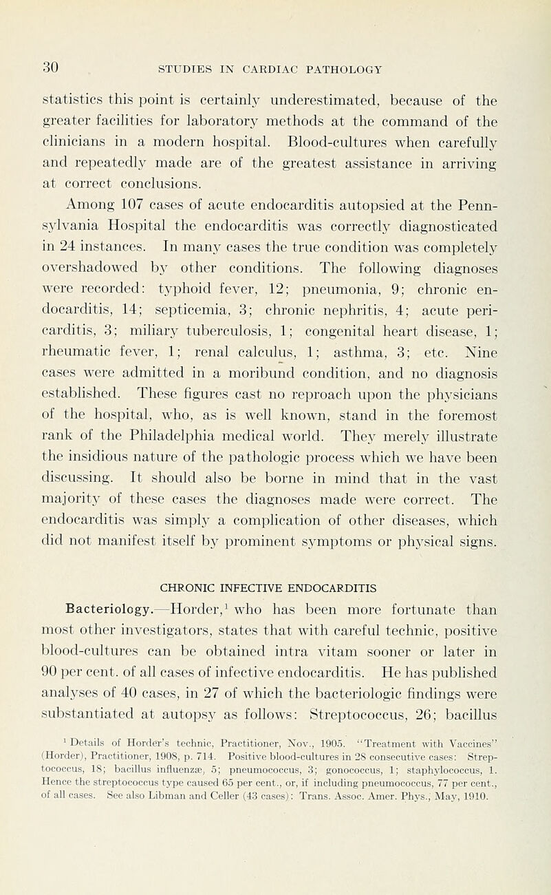 statistics this point is certainly underestimated, because of the greater facilities for laboratory methods at the command of the clinicians in a modern hospital. Blood-cultures when carefully and repeatedly made are of the greatest assistance in arriving at correct conclusions. Among 107 cases of acute endocarditis autopsied at the Penn- sylvania Hospital the endocarditis was correctly diagnosticated in 24 instances. In many cases the true condition was completely overshadowed by other conditions. The following diagnoses were recorded: typhoid fever, 12; pneumonia, 9; chronic en- docarditis, 14; septicemia, 3; chronic nephritis, 4; acute peri- carditis, 3; miliary tuberculosis, 1; congenital heart disease, 1; rheumatic fever, 1; renal calculus, 1; asthma, 3; etc. Nine cases were admitted in a moribund condition, and no diagnosis established. These figures cast no reproach upon the physicians of the hospital, who, as is well known, stand in the foremost rank of the Philadelphia medical world. They merely illustrate the insidious nature of the pathologic process which we have been discussing. It should also be borne in mind that in the vast majority of these cases the diagnoses made were correct. The endocarditis was simply a complication of other diseases, which did not manifest itself b}^ prominent sj^mptoms or physical signs. CHRONIC INFECTIVE ENDOCARDITIS Bacteriology.—Horder,^ who has been more fortunate than most other investigators, states that with careful technic, positive blood-cultures can be obtained intra vitam sooner or later in 90 per cent, of all cases of infective endocarditis. He has published analyses of 40 cases, in 27 of which the bacteriologic findings were substantiated at autopsy as follows: Streptococcus, 26; bacillus 'Details of Herder's technic, Practitioner, Nov., 190.5. Treatment with Vaccines (Horder), Practitioner, 1908, p. 714. Positive blood-cultures in 28 consecutive cases: Strep- tococcus, IS; bacillus influenzie, 5; pneumococcus, 3; gonococcus, 1; staphylococcus, 1. Hence the streptococcus type caused 65 per cent., or, if including pneumococcus, 77 per cent., of all cases. See also Libman and Celler (43 cases): Trans. Assoc. Amer. Phys., May, 1910.