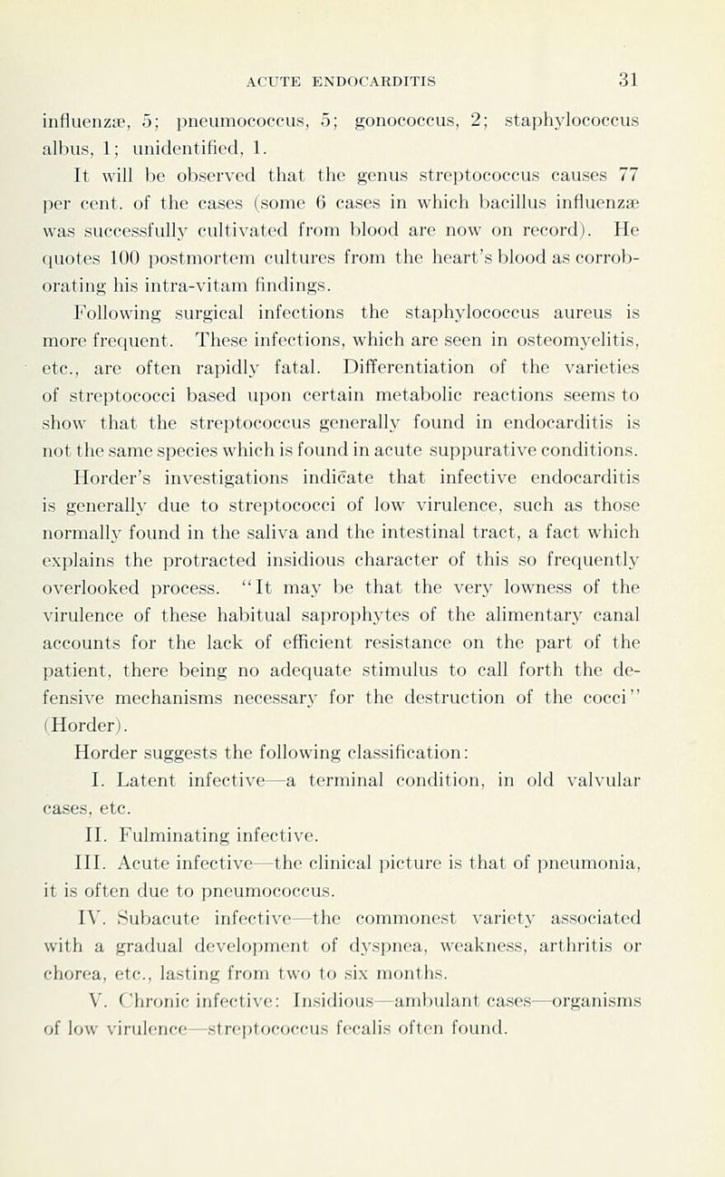 influenzae, 5; pneumococcus, 5; gonococcus, 2; staphylococcus albus, 1; unidentified, 1. It will be observed that the genus streptococcus causes 77 per cent, of the cases (some 6 cases in which bacillus influenzae was successfully cultivated from blood are now on record). He quotes 100 postmortem cultures from the heart's blood as corrob- orating his intra-vitam findings. Following surgical infections the staphylococcus aureus is more frequent. These infections, which are seen in osteomyelitis, etc., are often rapidly fatal. Differentiation of the varieties of streptococci based upon certain metabolic reactions seems to show that the streptococcus generally found in endocarditis is not the same species which is found in acute suppurative conditions. Border's investigations indicate that infective endocarditis is generally due to streptococci of low virulence, such as those normally found in the saliva and the intestinal tract, a fact which explains the jDrotracted insidious character of this so frequently overlooked process. It may be that the very lowness of the virulence of these habitual saprophytes of the alimentary canal accounts for the lack of efficient resistance on the part of the patient, there being no adequate stimulus to call forth the de- fensive mechanisms necessary for the destruction of the cocci (Horder). Horder suggests the following classification: I. Latent infective—a terminal condition, in old valvular cases, etc. II. Fulminating infective. III. Acute infective—the clinical picture is that of pneumonia, it is often due to pneumococcus. IV. Subacute infective—the commonest variety associated with a gradual development of dyspnea, weakness, arthritis or chorea, etc., lasting from two to six months. V. Chronic infective: Insidious—ambulant cases—organisms of low virulence—streptococcus fecalis often found.
