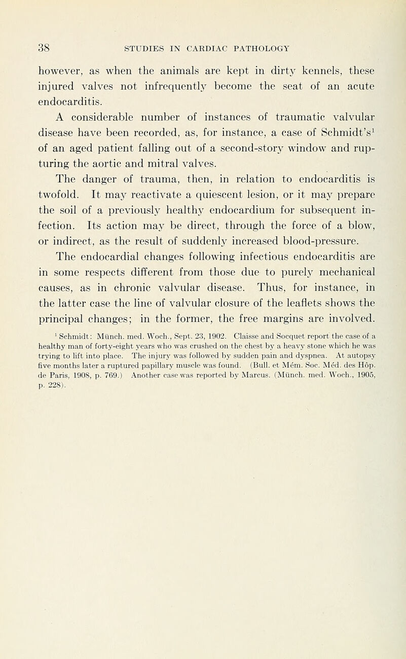 however, as when the animals are kept in dirty kennels, these injured valves not infrequently become the seat of an acute endocarditis. A considerable number of instances of traumatic valvular disease have been recorded, as, for instance, a case of Schmidt's^ of an aged patient falling out of a second-story window and rup- turing the aortic and mitral valves. The danger of trauma, then, in relation to endocarditis is twofold. It may reactivate a quiescent lesion, or it may prepare the soil of a previously healthy endocardium for subsequent in- fection. Its action may be direct, through the force of a blow, or indirect, as the result of suddenly increased blood-pressure. The endocardial changes following infectious endocarditis are in some respects different from those due to purely mechanical causes, as in chronic valvular disease. Thus, for instance, in the latter case the line of valvular closure of the leaflets shows the principal changes; in the former, the free margins are involved. ' Schmidt: Miinoh. med. Wooh., Sept. 23, 1902. Claisse and Socquet report the case of a healthy man of forty-eight years who was crushed on the chest by a heavy stone which he was trying to lift into place. The injury was followed by sudden pain and dyspnea. At autopsy five months later a ruptured papillary muscle was found. (Bull, et Mem. Soc. M6d. des Hop. de Paris, 1908, p. 769.) Another case was reported by Marcus. (Mlinch. med. Woch., 1905, p. 228).