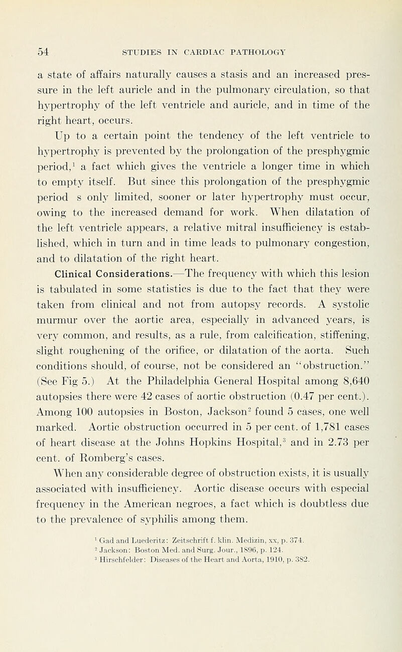 a state of affairs naturally causes a stasis and an increased pres- sure in the left auricle and in the pulmonary circulation, so that hypertrophy of the left ventricle and auricle, and in time of the right heart, occurs. Up to a certain point the tendency of the left ventricle to hypertrophy is prevented by the prolongation of the presphygmic period,^ a fact which gives the ventricle a longer time in which to empty itself. But since this prolongation of the presphygmic period s only limited, sooner or later hypertrophy must occur, owing to the increased demand for work. When dilatation of the left ventricle appears, a relative mitral insufficiency is estab- lished, which in turn and in time leads to pulmonary congestion, and to dilatation of the right heart. Clinical Considerations.—The frequency' with which this lesion is tabulated in some statistics is due to the fact that they were taken from clinical and not from autopsy records. A systolic murmur over the aortic area, especially in advanced years, is very common, and results, as a rule, from calcification, stiffening, slight roughening of the orifice, or dilatation of the aorta. Such conditions should, of course, not be considered an obstruction. (See Fig 5.) At the Philadelphia General Hospital among 8,640 autopsies there were 42 cases of aortic obstruction (0.47 per cent.). Among 100 autopsies in Boston, Jackson- found 5 cases, one well marked. Aortic obstruction occurred in 5 per cent, of 1,781 cases of heart disease at the Johns Hopkins Hospital,■■* and in 2.73 per cent, of Romberg's cases. When any considerable degree of obstruction exists, it is usual!}' associated with insufficiency. Aortic disease occurs with especial frequency in the American negroes, a fact which is doubtless due to the prevalence of syphilis among them. ^ Gad and Luederitz: Zeitschrift f. klin. Medizin, xx, p. 374. - Jackson: Boston Med. and Surg. Jour., 1896, p. 12-1. ' Hirschfelder: Diseases of the Heart and Aorta, 1910, p. 382.