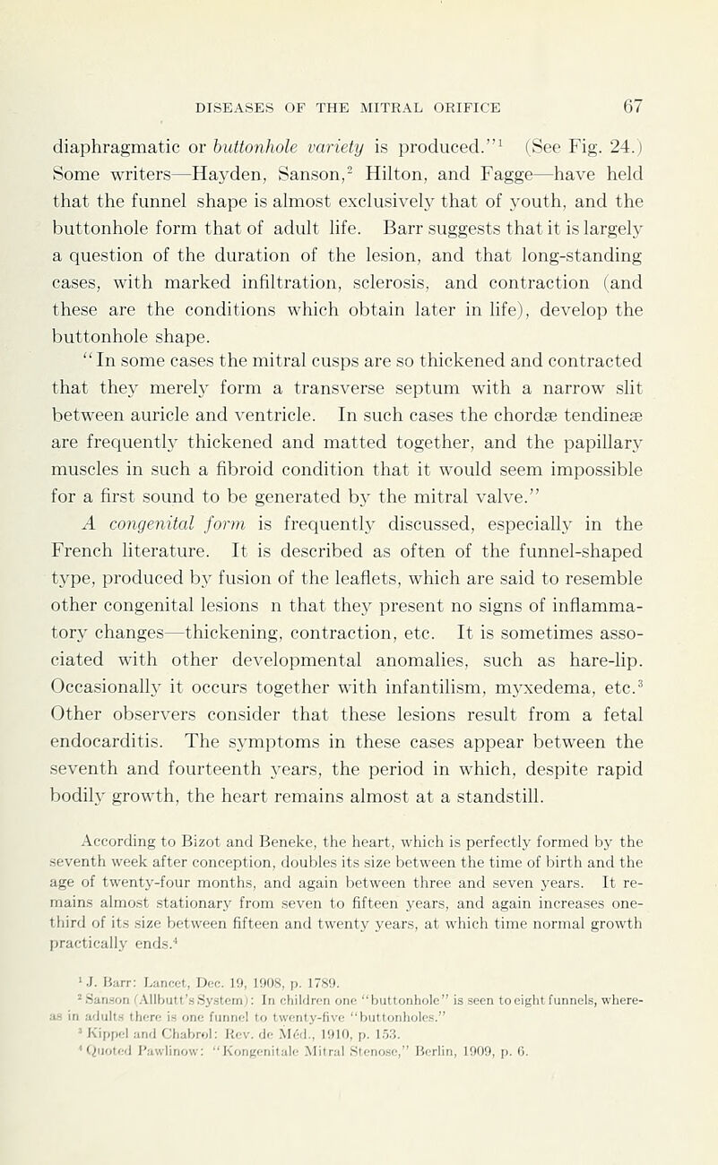 diaphragmatic or buttonhole variety is produced.^ (See Fig. 24.) Some writers—Haj^den, Sanson,- Hilton, and Fagge—have held that the funnel shape is almost exclusively that of youth, and the buttonhole form that of adult life. Barr suggests that it is largely a question of the duration of the lesion, and that long-standing cases, with marked infiltration, sclerosis, and contraction (and these are the conditions which obtain later in life), develop the buttonhole shape.  In some cases the mitral cusps are so thickened and contracted that they mereh' form a transverse septum with a narrow slit between auricle and ventricle. In such cases the chordae tendinese are frequently thickened and matted together, and the papillary muscles in such a fibroid condition that it would seem impossible for a first sound to be generated by the mitral valve. A congenital form is frequently discussed, especially in the French literature. It is described as often of the funnel-shaped type, produced by fusion of the leafiets, which are said to resemble other congenital lesions n that they present no signs of inflamma- tory changes—thickening, contraction, etc. It is sometimes asso- ciated with other developmental anomalies, such as hare-lip. Occasionally it occurs together with infantilism, myxedema, etc.^ Other observers consider that these lesions result from a fetal endocarditis. The symptoms in these cases appear between the seventh and fourteenth years, the period in which, despite rapid bodily growth, the heart remains almost at a standstill. According to Bizot and Beneke, the heart, which is perfectly formed by the seventh week after conception, doubles its size between the time of birth and the age of twenty-four months, and again between three and seven years. It re- mains almost stationary from seven to fifteen years, and again increases one- third of its size between fifteen and twenty years, at which time normal growth practically ends.'' ' .J. Barr: Lancot, Doc. 19, 1908, p. 17S9. 'San.son CAllbutt'sSystem;: In children one buttonhole is seen to eight funnels, where- a.s in adults there is one funnel to twenty-five buttonholes. ' K'ippel and Chabrol: Rev. de M6d., 1910, p. 1.53. 'Quoted Pawlinow: Kongcnitale Mitral Stenose, Berlin, 1909, p. (5.