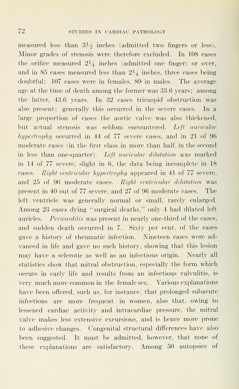 measured less than 3J^ inches (admitted two fingers or less). Minor grades of stenosis were therefore excluded. In 108 cases the orifice measured 234 inches (admitted one finger) or over, and in 85 cases measured less than 23^ inches, three cases being doubtful; 107 cases were in females, 89 in males. The average age at the time of death among the former was 33.6 years; among the latter, 43.6 years. In 32 cases tricuspid obstruction was also present; generally this occurred in the severe cases. In a large proportion of cases the aortic valve was also thickened, •but actual stenosis was seldom encountered. Left auricular hypertrophy occurred in 44 of 77 severe cases, and in 21 of 96 moderate cases (in the first class in more than half, in the second in less than one-quarter). Left auricular dilatation was marked in 14 of 77 severe, slight in 6, the data being incomplete in 18 cases. Right ventricular hypertrophy appeared in 41 of 77 severe, and 25 of 96 moderate cases. Right ventricular dilatation was present in 40 out of 77 severe, and 27 of 96 moderate cases. The left ventricle was generally normal or small, rarely enlarged. Among 23 cases dying surgical deaths, only 4 had dilated left auricles. Pericarditis was present in nearly one-third of the cases, and sudden death occurred in 7. Sixty per cent, of the cases gave a history of rheumatic infection. Nineteen cases were ad- vanced in life and gave no such history, showing that this lesion TCiSLy have a sclerotic as well as an infectious origin. Nearly all statistics show that mitral obstruction, especially the form which occurs in early life and results from an infectious valvulitis, is very much more common in the female sex. Various explanations have been offered, such as, for instance, that prolonged subacute infections are more frequent in women, also that, owing to lessened cardiac activity and intracardiac pressure, the mitral valve makes less extensive excursions, and is hence more prone to adhesive changes. Congenital structural differences have also been suggested. It must be admitted, however, that none of these explanations are satisfactory. Among 50 autopsies of