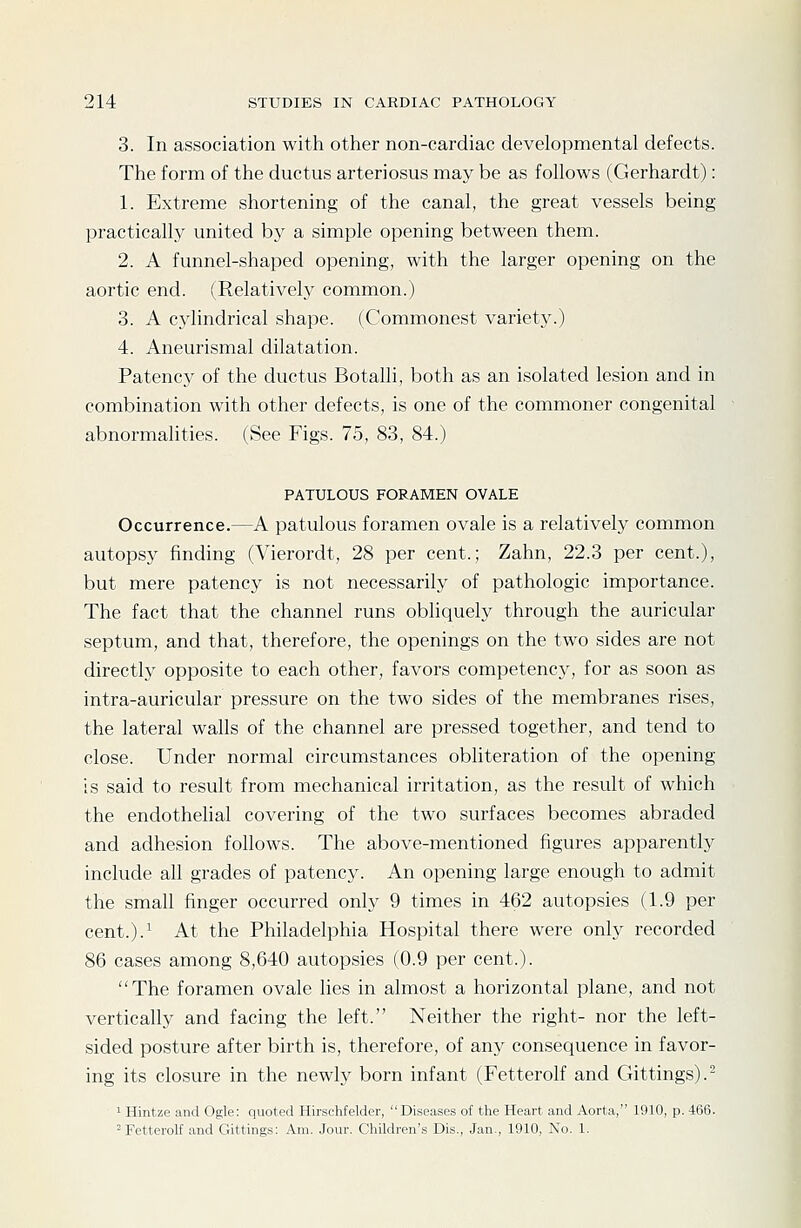 3. In association with other non-cardiac developmental defects. The form of the ductus arteriosus may be as follows (Gerhardt): 1. Extreme shortening of the canal, the great vessels being practically united by a simple opening between them. 2. A funnel-shaped opening, with the larger opening on the aortic end. (Relatively common.) 3. A cj'Iindrical shape. (Commonest variety.) 4. Aneurismal dilatation. Patency of the ductus Botalli, both as an isolated lesion and in combination with other defects, is one of the commoner congenital abnormalities. (See Figs. 75, 83, 84.) PATULOUS FORAMEN OVALE Occurrence.—A patulous foramen ovale is a relatively common autopsy finding (Vierordt, 28 per cent.; Zahn, 22.3 per cent.), but mere patency is not necessarily of pathologic importance. The fact that the channel runs obhquely through the auricular septum, and that, therefore, the openings on the two sides are not directh' opposite to each other, favors competency, for as soon as intra-auricular pressure on the two sides of the membranes rises, the lateral walls of the channel are pressed together, and tend to close. Under normal circumstances obliteration of the opening is said to result from mechanical irritation, as the result of which the endothelial covering of the two surfaces becomes abraded and adhesion follows. The above-mentioned figures apparently include all grades of patency. An opening large enough to admit the small finger occurred only 9 times in 462 autopsies (1.9 per cent.).^ At the Philadelphia Hospital there were only recorded 86 cases among 8,640 autopsies (0.9 per cent.). The foramen ovale lies in almost a horizontal plane, and not vertically and facing the left. Neither the right- nor the left- sided posture after birth is, therefore, of any consequence in favor- ing its closure in the newly born infant (Fetterolf and Gittings).- 1 Hintze and Ogle: quoted Hirschfelder, Diseases of the Heart and Aorta, 1910, p. 466. 'Fetterolf and Gittings: Am. Jour. Children's Dis., Jan., 1910, No. 1.