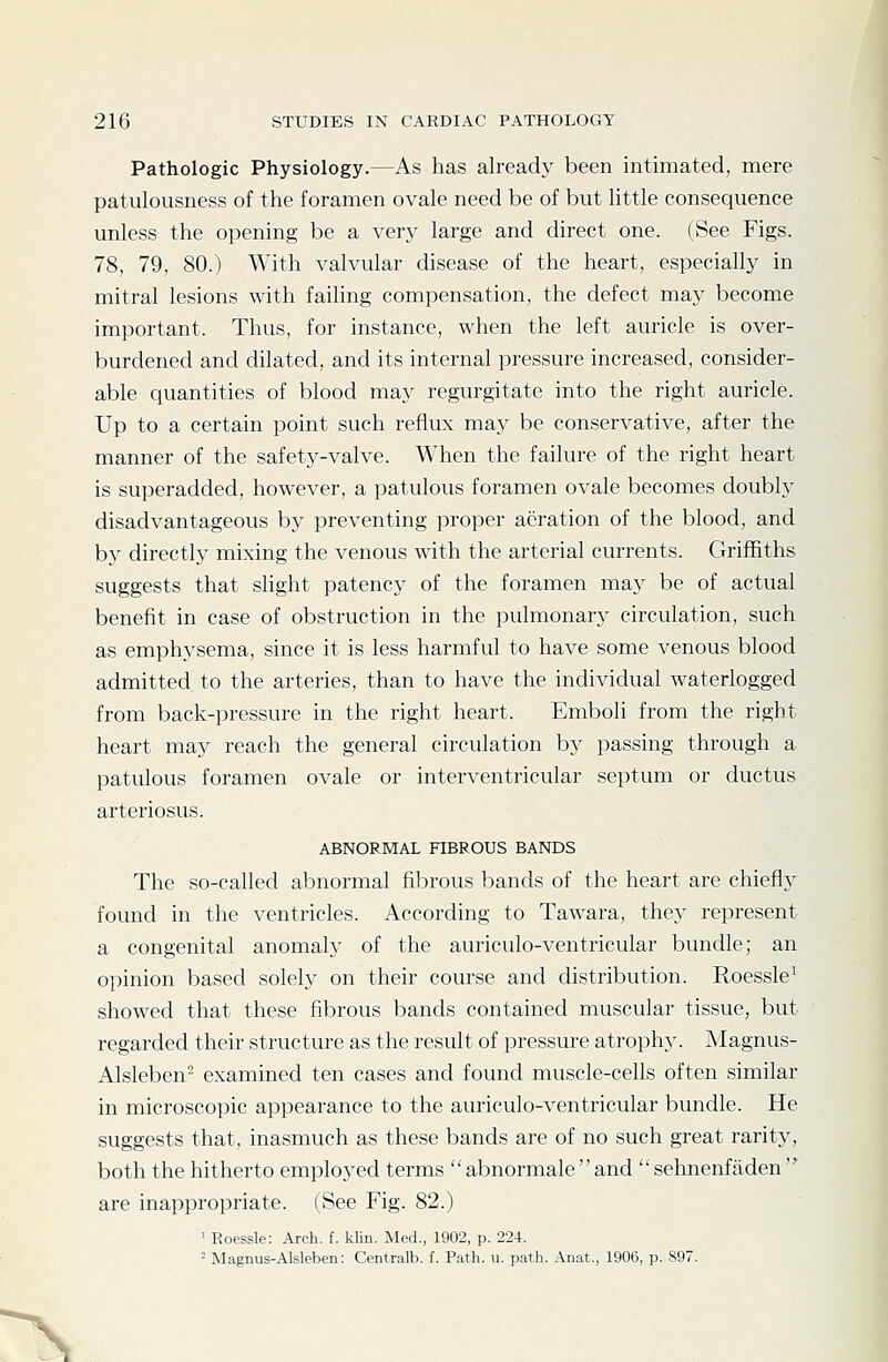 Pathologic Physiology.—As has already been intimated, mere patulousness of the foramen ovale need be of but little consequence unless the opening be a very large and direct one. (See Figs. 78, 79, 80.) With valvular disease of the heart, especially in mitral lesions with failing compensation, the defect maj^ become important. Thus, for instance, when the left auricle is over- burdened and dilated, and its internal pressure increased, consider- able quantities of blood may regurgitate into the right auricle. Up to a certain point such reflux may be conservative, after the manner of the safety-valve. When the failure of the right heart is superadded, however, a patulous foramen ovale becomes doubly disadvantageous by preventing proper aeration of the blood, and by directly mixing the venous with the arterial currents. Griffiths suggests that slight patency of the foramen may be of actual benefit in case of obstruction in the pulmonary circulation, such as emphysema, since it is less harmful to have some venous blood admitted to the arteries, than to have the individual waterlogged from back-pressure in the right heart. Emboli from the right heart may reach the general circulation by passing through a patulous foramen ovale or interventricular septum or ductus arteriosus. ABNORMAL FIBROUS BANDS The so-called abnormal fibrous bands of the heart are chiefly found in the ventricles. According to Tawara, they represent a congenital anomaly of the auriculo-ventricular bundle; an opinion based solely on their course and distribution. Roessle^ showed that these fibrous bands contained muscular tissue, but regarded their structure as the result of pressure atrophy. Magnus- Alsleben- examined ten cases and found muscle-cells often similar in microscopic appearance to the auriculo-ventricular bundle. He suggests that, inasmuch as these bands are of no such great rarity, both the hitherto employed terms  abnormale  and  sehnenfaden  are inappropriate. (See Fig. 82.) ' Roessle: Arch. f. klin. Med., 1902, p. 224. 2 Magnus-Alsleben: Centralb. f. Path. u. path. Anat., 1906, p. 897.