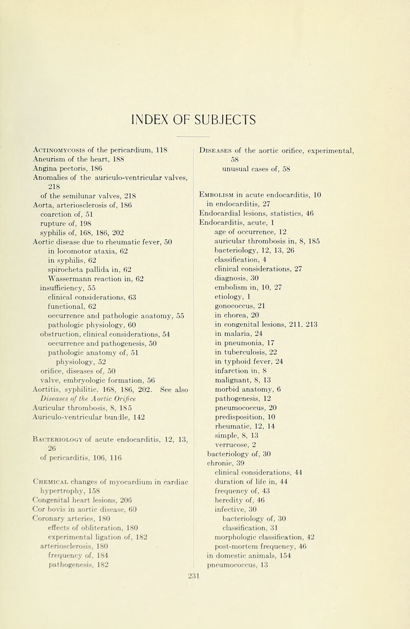 INDEX OF SUBJECTS Actinomycosis of the pericardium, 118 Aneurism of the heart, ISS Angina pectoris, 186 Anomalies of the auriculo-ventricular valves, 218 of the semilunar valves, 218 Aorta, arteriosclerosis of, 186 coarction of, 51 rupture of, 198 syphihs of, 168, 186, 202 Aortic disease due to rheumatic fever, 50 in locomotor ataxia, 62 in syphilis, 62 spirocheta paUida in, 62 Wassermann reaction in, 62 insufficiency, 55 clinical considerations, 63 functional, 62 occurrence and pathologic anatomy, 55 pathologic physiology, 60 obstruction, clinical considerations, 54 occurrence and pathogenesis, 50 pathologic anatomy of, 51 physiology, 52 orifice, diseases of, 50 valve, embryologic formation, 56 Aortitis, syphilitic. 168, 186, 202. See also Diseases of the A ortic Orifice Auricular thrombosis, 8, 185 Auriculo-ventricular bundle, 142 B.^cTERioLoov of acute endocarditis, 12, 13, 26 of pericarditis, 106, 116 Chemical changes of mj'ocardium in cardiac hypertrophy, 158 Congenital heart Icsion.s, 206 Cor bovi.s in aortic disease, 60 Coronary arterie.s, 180 effects of obliteration, 180 experimental ligation of, 182 arteriosclero.si.H, 180 frequency of, 184 pathogcneMlH, 182 DiSE.\SES of the aortic orifice, experimental, 58 unusual cases of, 58 Embolism in acute endocarditis, 10 in endocarditis, 27 Endocardial lesions, statistics, 46 Endocarditis, acute, 1 age of occurrence, 12 auricular thrombosis in, S, 185 bacteriology, 12, 13, 26 classification, 4 clinical considerations, 27 diagnosis, 30 embolism in, 10, 27 etiology, 1 gonococcus, 21 in chorea, 20 in congenital lesions, 211, 213 in malaria, 24 in pneumonia, 17 in tuberculosis, 22 in typhoid fever, 24 infarction in, 8 malignant, 8, 13 morbid anatomy, 6 pathogenesis, 12 pneumococcus, 20 predisposition, 10 rheumatic, 12, 14 simple, 8, 13 verrucose, 2 bacteriology of, 30 chronic, 39 clinical considerations, 44 duration of life in, 44 frequency of, 43 heredity of, 46 infective, 30 bacteriology of, .30 classification, 31 morphologic classification, 42 post-inort(!m frequency, 46 in domestic animals, 154 pni'umococcus, 13 !3I