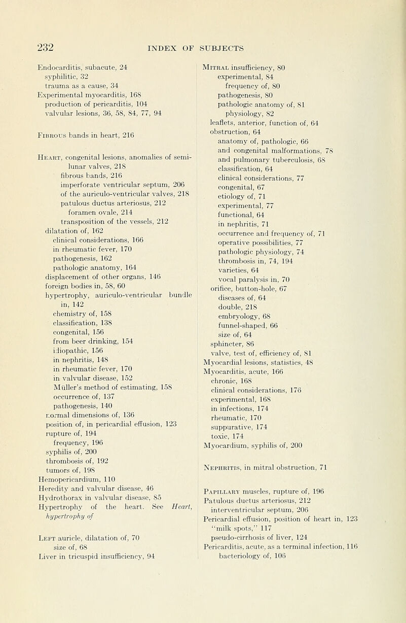 Endocarditis, subacute, 24 syphilitic, 32 trauma as a cause, 34 Experimental myocarditis, 168 production of pericarditis, 104 valvular lesions, 36, 58, 84, 77, 94 Fibrous hands in heart, 216 Heart, congenital lesions, anomalies of semi- lunar valves, 218 fibrous bands, 216 imperforate ventricular septum, 206 of the auriculo-ventricular valves, 218 patulous ductus arteriosus, 212 foramen ovale, 214 transposition of the vessels, 212 dilatation of, 162 clinical considerations, 166 in rheumatic fever, 170 pathogenesis, 162 pathologic anatomy, 164 displacement of other organs, 146 foreign bodies in, 58, 60 hypertrophy, auriculo-ventricular bundle in, 142 chemistry of, 158 ■ classification, 138 congenital, 156 from beer drinking, 154 idiopathic, 156 in nephritis, 148 in rheumatic fever, 170 in valvular disease, 152 Mtiller's method of estimating, 158 occurrence of, 137 pathogenesis, 140 normal dimensions of, 136 position of, in pericardial effusion, 123 rupture of, 194 frequency, 196 syphilis of, 200 thrombosis of, 192 tumors of, 19S Hemopericardium, 110 Heredity and valvular disease, 46 Hydrothorax in valvular disease, 85 Hypertrophy of the heart. See Heart, hypertrophy of Left auricle, dilatation of, 70 size of, 68 Liver in tricuspid insufficiency, 94 Mitral insufficiency, 80 experimental, 84 frequency of, 80 pathogenesis, 80 pathologic anatomy of, 81 physiology, 82 leaflets, anterior, function of, 64 obstruction, 64 anatomy of, pathologic, 66 and congenital malformations, 78 and pulmonary tuberculosis, 68 classification, 64 clinical considerations, 77 congenital, 67 etiology of, 71 experimental, 77 functional, 64 in nephritis, 71 occurrence and frequency of, 71 operative possibilities, 77 pathologic physiology, 74 thrombosis in, 74, 194 varieties, 64 vocal paralysis in, 70 orifice, button-hole, 67 diseases of, 64 double, 218 embryology, 68 funnel-shaped, 66 size of, 64 sphincter, 86 valve, test of, efficiency of, 81 Myocardial lesions, statistics, 48 Myocarditis, acute, 166 chronic, 168 clinical considerations, 176 experimental, 168 in infections, 174 rheumatic, 170 suppurative, 174 toxic, 174 Myocardium, syphilis of, 200 Nephritis, in mitral obstruction, 71 Papillary muscles, rupture of, 196 Patulous ductus arteriosus, 212 interventricular septum, 206 Pericardial effusion, position of heart in, 123 milk spots, 117 pseudo-cirrhosis of liver, 124 Pericarditis, acute, as a terminal infection, 116 bacteriology of, 106